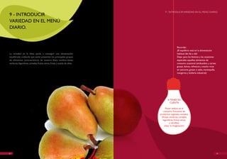 9 - INTRODUCIR vARIEDAD EN EL MENú DIARIO.
9 - INTRODUCIR
vARIEDAD EN EL MENú
DIARIO.



                                                                                           Recordar,
                                                                                           ¡El equilibrio está en la alimentación
La variedad en la dieta ayuda a conseguir una alimentación                                 habitual del día a día!
equilibrada, cuidando que estén presentes los principales grupos                           Dejar para los festivos y las ocasiones
de alimentos característicos de nuestra dieta mediterránea:                                especiales aquellos alimentos de
verduras, legumbres, cereales, frutos secos, frutas y aceite de oliva.                     consumo ocasional (embutidos y carnes
                                                                                           grasas, dulces, refrescos y snacks ricos
                                                                                           en azúcares, grasas o sales, mantequilla,
                                                                                           margarina y bollería industrial)




                                                                                 A TENER EN
                                                                                   CUENTA

                                                                               Poner énfasis en el
                                                                             consumo frecuente de
                                                                         productos vegetales variados
                                                                           (frutas, verduras, cereales,
                                                                            legumbres, frutos secos
                                                                                    y semillas).
                                                                              ¡Usar la imaginación!




22                                                                                                                                     23
 