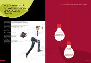 10 - ¡EL EQUILIBRIO ESTÁ EN MANTENER UN ESTILO DE vIDA
10 - ¡EL EQUILIBRIO ESTÁ                                                                                             SALUDABLE DíA A DíA!

EN MANTENER UN ESTILO
DE vIDA SALUDABLE
DíA A DíA!



Es necesario practicar diariamente, durante al menos 30
minutos, alguna actividad física moderada como caminar en los
descansos o en los desplazamientos al trabajo, usar la bici, subir
las escaleras a pie en vez de utilizar los ascensores, bajar antes
de la parada en el bus/metro para andar un poco.
Al volver al trabajo después de comer… ¿por qué no
andar un poco para bajar la comida? Todos los
pasos cuentan.
                                                                          A TENER
                                                                         EN CUENTA
hacer actividad física de forma
regular es cuidarse, todo el organismo                                 ¡El equilibrio en la
sale beneficiado; ayuda a sentirse                                   alimentación diaria es
mejor, con más energía, reduce                                           lo que cuenta!
el estrés, ayuda a dormir mejor, a
relajarse y tonifica los músculos.
Además, ayuda a prevenir el exceso
de peso porque regula el hambre y
aumenta el gasto calórico.




                                                                                                  A TENER
                                                                                                 EN CUENTA

                                                                                               Llevar un estilo de
                                                                                              vida activo dentro y
                                                                                              fuera del ámbito de
                                                                                               trabajo es la clave.




24                                                                                                                                      25
 