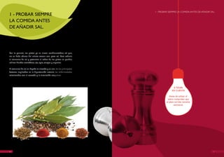 I - PROBAR SIEMPRE LA COMIDA ANTES DE AñADIR SAL.
1 - PROBAR SIEMPRE
LA COMIDA ANTES
DE AñADIR SAL.




Por lo general, los platos ya se sirven condimentados; así que,
no se debe abusar del salero: comer con poca sal. Para reducir
el consumo de sal y potenciar el sabor de los platos se pueden
utilizar hierbas aromáticas, ajo, apio, vinagre y especias.

El consumo de sal en España es elevado y es uno de los principales
factores implicados en la hipertensión arterial, las enfermedades
relacionadas con el corazón y la circulación sanguínea.




                                                                                    A TENER
                                                                                   EN CUENTA

                                                                                 Antes de utilizar el
                                                                               salero comprobar que
                                                                              el plato servido necesite
                                                                                      sazonarse.




6                                                                                                                   7
 