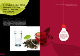 2 - UTILIzAR EL AGUA COMO BEBIDA DE ELECCIóN PARA
2 - UTILIzAR EL AGUA COMO                                                                      ACOMPAñAR LAS COMIDAS.

BEBIDA DE ELECCIóN
PARA ACOMPAñAR
LAS COMIDAS.



Se deben beber de 1,5 a 2 litros a lo largo del día (aproximadamen-
te 6-8 vasos) para mantener un adecuado estado de hidratación.
Para beber se debe elegir agua, zumos naturales sin azúcar o
infusiones, y no abusar de bebidas con un elevado contenido de
azúcar. El consumo excesivo de refrescos azucarados aumenta el
número de calorías de la dieta y pueden comportar problemas
para la salud (diabetes, caries, etc.) y una ganancia de peso.




                                                                                      A TENER
                                                                                     EN CUENTA

                                                                                  Solicitar siempre una
                                                                                  jarra/botella de agua
                                                                                 en las comidas. Tenerla
                                                                                   a la vista incita a su
                                                                                         consumo.




8                                                                                                                    9
 