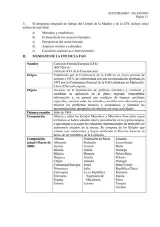 ECE/TIM/2008/7 - FO: EFC/08/7
Página 13
3. El programa integrado de trabajo del Comité de la Madera y de la CFE incluye cinco
esferas de actividad:
a) Mercados y estadísticas;
b) Evaluación de los recursos forestales;
c) Perspectivas del sector forestal;
d) Aspectos sociales y culturales;
e) Cuestiones normativas e intersectoriales.
II. MANDATO DE LA CFE DE LA FAO
Nombre Comisión Forestal Europea (CFE)
(FO-726) (1)
(Artículo VI-1 de la Constitución)
Origen Establecida por la Conferencia de la FAO en su tercer período de
sesiones (1947), de conformidad con una recomendación aprobada en
1947 por la Conferencia Forestal de la FAO celebrada en Marinaské-
Lázne (Checoslovaquia).
Objeto Asesorar en la formulación de políticas forestales y examinar y
coordinar su aplicación en el plano regional; intercambiar
información y, en general por conducto de órganos auxiliares
especiales, asesorar sobre los métodos y medidas más adecuados para
resolver los problemas técnicos y económicos, y formular las
recomendaciones apropiadas en relación con estas actividades.
Primera reunión Julio de 1948
Composición Abierta a todos los Estados Miembros y Miembros Asociados cuyos
territorios se hallen situados total o parcialmente en la región europea,
o que tengan a su cargo las relaciones internacionales de territorios no
autónomos situados en la misma. Se compone de los Estados que
reúnan esas condiciones y hayan notificado al Director General su
deseo de ser miembros de la Comisión.
Composición
actual (Marzo de
2008)
Albania
Alemania
Austria
Belarús
Bélgica
Bulgaria
Chipre
Comunidad Europea
Dinamarca
Eslovaquia
Eslovenia
España
Estonia
Federación de Rusia
Finlandia
Francia
Grecia
Hungría
Irlanda
Islandia
Israel
Italia
La ex República
Yugoslava de
Macedonia
Letonia
Lituania
Luxemburgo
Malta
Noruega
Países Bajos
Polonia
Portugal
Reino Unido
República Checa
Rumania
Suecia
Suiza
Turquía
Ucrania
 