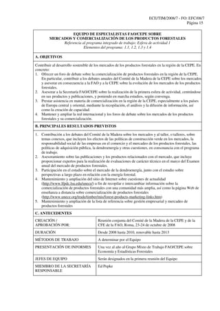 ECE/TIM/2008/7 - FO: EFC/08/7
Página 15
EQUIPO DE ESPECIALISTAS FAO/CEPE SOBRE
MERCADOS Y COMERCIALIZACIÓN DE LOS PRODUCTOS FORESTALES
Referencia al programa integrado de trabajo: Esfera de actividad 1
Elementos del programa: 1.1, 1.2, 1.3 y 1.4
A. OBJETIVOS
Contribuir al desarrollo sostenible de los mercados de los productos forestales en la región de la CEPE. En
concreto:
1. Ofrecer un foro de debate sobre la comercialización de productos forestales en la región de la CEPE.
En particular, contribuir a los debates anuales del Comité de la Madera de la CEPE sobre los mercados
y asesorar en consecuencia a la FAO y a la CEPE sobre la evolución de los mercados de los productos
forestales.
2. Asesorar a la Secretaría FAO/CEPE sobre la realización de la primera esfera de actividad, centrándose
en sus productos y publicaciones, y poniendo en marcha estudios, según convenga.
3. Prestar asistencia en materia de comercialización en la región de la CEPE, especialmente a los países
de Europa central y oriental, mediante la recopilación, el análisis y la difusión de información, así
como la creación de capacidad.
4. Mantener y ampliar la red internacional y los foros de debate sobre los mercados de los productos
forestales y su comercialización.
B. PRINCIPALES RESULTADOS PREVISTOS
1. Contribución a los debates del Comité de la Madera sobre los mercados y al taller, o talleres, sobre
temas conexos, que incluyen los efectos de las políticas de construcción verde en los mercados, la
responsabilidad social de las empresas en el comercio y el mercadeo de los productos forestales, las
políticas de adquisición pública, la dendroenergía y otras cuestiones, en consonancia con el programa
de trabajo.
2. Asesoramiento sobre las publicaciones y los productos relacionados con el mercado, que incluye
proporcionar expertos para la realización de evaluaciones de carácter técnico en el marco del Examen
anual del mercado de productos forestales.
3. Participación en el estudio sobre el mercado de la dendroenergía, junto con el estudio sobre
perspectivas a largo plazo en relación con la energía forestal.
4. Mantenimiento y ampliación del sitio de Internet sobre cuestiones de actualidad
(http://www.lfpdc.lsu.edu/unece/) a fin de recopilar e intercambiar información sobre la
comercialización de productos forestales con una comunidad más amplia, así como la página Web de
enseñanza a distancia sobre comercialización de productos forestales
(http://www.unece.org/trade/timber/mis/forest-products-marketing-links.htm)
5. Mantenimiento y ampliación de la lista de referencia sobre gestión empresarial y mercadeo de
productos forestales
C. ANTECEDENTES
CREACIÓN /
APROBACIÓN POR:
Reunión conjunta del Comité de la Madera de la CEPE y de la
CFE de la FAO, Roma, 23-24 de octubre de 2008
DURACIÓN Desde 2008 hasta 2010, renovable hasta 2013
MÉTODOS DE TRABAJO A determinar por el Equipo
PRESENTACIÓN DE INFORMES Una vez al año al Grupo Mixto de Trabajo FAO/CEPE sobre
Economía y Estadísticas Forestales
JEFES DE EQUIPO Serán designados en la primera reunión del Equipo
MIEMBRO DE LA SECRETARÍA
RESPONSABLE
Ed Pepke
 