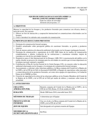ECE/TIM/2008/7 - FO: EFC/08/7
Página 19
EQUIPO DE ESPECIALISTAS FAO/CEPE SOBRE LA
RED DE COMUNICADORES FORESTALES
Todas las esferas de actividad
Elemento del programa: 5.7
A. OBJETIVOS
Mejorar la capacidad de los bosques y los productos forestales para comunicar con eficacia, dentro y
fuera del sector. En concreto:
1. Ofrecer un foro de interacción y cooperación internacional en comunicaciones relacionadas con los
bosques;
2. Crear e introducir los métodos más avanzados de comunicación.
B. PRINCIPALES RESULTADOS PREVISTOS
1. Estrategia de comunicación forestal europea;
2. Estudios actualizados sobre percepción pública de cuestiones forestales, su gestión y productos
conexos;
3. Guía de mejores prácticas de educación ambiental relacionada con los bosques (pedagogía forestal);
4. Estrategia de comunicación y seguimiento de la SFE 2008 (labor de los medios de comunicación
complementaria y abierta; evaluación de las realizaciones y enseñanzas extraídas; mejora de
conceptos en vista de las actividades futuras);
5. Preparativos para el Año Internacional de los Bosques (AIB) 2011 (concienciación del público en la
región; diseñar un proyecto de estrategia para las actividades en cuestión que revistan importancia en
los planos nacional, regional y mundial);
6. Contribución al Plan de Acción Forestal de la Unión Europea (UE), en concreto sobre la educación
ambiental relacionada con los bosques y la estrategia de comunicación forestal europea;
7. Asesoramiento, a solicitud, sobre relaciones públicas a la Mesa conjunta del Comité de la Madera de
la CEPE y de la CFE de la FAO, la Secretaría FAO/CEPE, el Equipo de especialistas sobre mercados
y comercialización de los productos forestales, así como otros equipos de especialistas y la Unidad de
Enlace de la CMPBE en Oslo;
8. Creación de capacidad en la esfera de las relaciones públicas en los Estados Miembros del Comité de
la Madera de la CEPE y de la CFE de la FAO por medio de talleres y reuniones sobre temas de
actualidad.
C. ANTECEDENTES
CREACIÓN /
APROBACIÓN POR:
Reunión conjunta del Comité de la Madera de la CEPE y de la
CFE de la FAO, Roma, 23-24 de octubre de 2008
DURACIÓN Desde 2008 hasta 2010, renovable hasta 2013
MÉTODOS DE TRABAJO A determinar por el Equipo
PRESENTACIÓN DE
INFORMES
Una vez al año a la Mesa conjunta del Comité de la Madera de la
CEPE y de la CFE de la FAO
JEFE DE EQUIPO Será designado en la primera reunión del Equipo
MIEMBRO DE LA
SECRETARÍA RESPONSABLE
Kit Prins
 