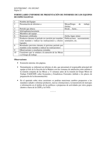 ECE/TIM/2008/7 - FO: EFC/08/7
Página 22
FORMULARIO UNIFORME DE PRESENTACIÓN DE INFORMES DE LOS EQUIPOS
DE ESPECIALISTAS
1 Nombre del Equipo
2 Presentación de informes a Mesas/Grupo de trabajo
(fecha)
3 Período que abarca Desde… hasta...
4 Jefe/suplentes/secretaría
5 Miembros del equipo
6 Reuniones celebradas (fecha, lugar, tema)
7 Productos durante el período en cuestión por mandato
(citar mandato e indicar las realizaciones) y efectos
logrados
Publicaciones, asesoramiento,
seminarios, etc.
8 Resultados previstos durante el próximo período por
mandato (citar mandato e indicar las realizaciones)
9 Observaciones y enseñanzas extraídas
10 Cuestiones que se señalan a la atención de las Mesas
o el Grupo de trabajo
Observaciones
• Extensión máxima: dos páginas.
• Normalmente se elaborará un informe al año, que presentará el responsable principal del
equipo al Jefe de la Sección de la Madera con tres semanas de antelación como mínimo a
la reunión conjunta de las Mesas y 11 semanas antes de la reunión de Grupo Mixto de
Trabajo FAO/CEPE sobre Economía y Estadísticas Forestales (debido a los plazos de
preparación de la documentación).
• En el apartado sobre otras cuestiones se podrían mencionar cambios propuestos a los
mandatos (añadir o eliminar productos, nuevas orientaciones), la transmisión de mensajes
o información en el ámbito de las políticas o propuestas de actividades por otros grupos
(dentro o fuera de la CEPE y la FAO)
- - - - -
 
