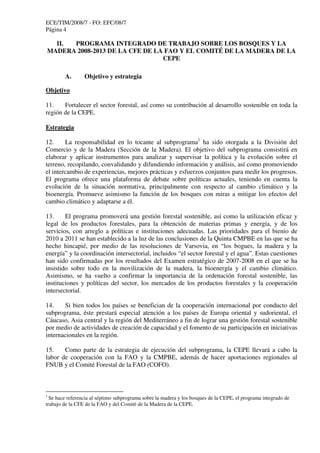 ECE/TIM/2008/7 - FO: EFC/08/7
Página 4
II. PROGRAMA INTEGRADO DE TRABAJO SOBRE LOS BOSQUES Y LA
MADERA 2008-2013 DE LA CFE DE LA FAO Y EL COMITÉ DE LA MADERA DE LA
CEPE
A. Objetivo y estrategia
Objetivo
11. Fortalecer el sector forestal, así como su contribución al desarrollo sostenible en toda la
región de la CEPE.
Estrategia
12. La responsabilidad en lo tocante al subprograma1
ha sido otorgada a la División del
Comercio y de la Madera (Sección de la Madera). El objetivo del subprograma consistirá en
elaborar y aplicar instrumentos para analizar y supervisar la política y la evolución sobre el
terreno, recopilando, convalidando y difundiendo información y análisis, así como promoviendo
el intercambio de experiencias, mejores prácticas y esfuerzos conjuntos para medir los progresos.
El programa ofrece una plataforma de debate sobre políticas actuales, teniendo en cuenta la
evolución de la situación normativa, principalmente con respecto al cambio climático y la
bioenergía. Promueve asimismo la función de los bosques con miras a mitigar los efectos del
cambio climático y adaptarse a él.
13. El programa promoverá una gestión forestal sostenible, así como la utilización eficaz y
legal de los productos forestales, para la obtención de materias primas y energía, y de los
servicios, con arreglo a políticas e instituciones adecuadas. Las prioridades para el bienio de
2010 a 2011 se han establecido a la luz de las conclusiones de la Quinta CMPBE en las que se ha
hecho hincapié, por medio de las resoluciones de Varsovia, en “los bogues, la madera y la
energía” y la coordinación intersectorial, incluidos “el sector forestal y el agua”. Estas cuestiones
han sido confirmadas por los resultados del Examen estratégico de 2007-2008 en el que se ha
insistido sobre todo en la movilización de la madera, la bioenergía y el cambio climático.
Asimismo, se ha vuelto a confirmar la importancia de la ordenación forestal sostenible, las
instituciones y políticas del sector, los mercados de los productos forestales y la cooperación
intersectorial.
14. Si bien todos los países se benefician de la cooperación internacional por conducto del
subprograma, éste prestará especial atención a los países de Europa oriental y sudoriental, el
Cáucaso, Asia central y la región del Mediterráneo a fin de lograr una gestión forestal sostenible
por medio de actividades de creación de capacidad y el fomento de su participación en iniciativas
internacionales en la región.
15. Como parte de la estrategia de ejecución del subprograma, la CEPE llevará a cabo la
labor de cooperación con la FAO y la CMPBE, además de hacer aportaciones regionales al
FNUB y el Comité Forestal de la FAO (COFO).
1
Se hace referencia al séptimo subprograma sobre la madera y los bosques de la CEPE, el programa integrado de
trabajo de la CFE de la FAO y del Comité de la Madera de la CEPE.
 