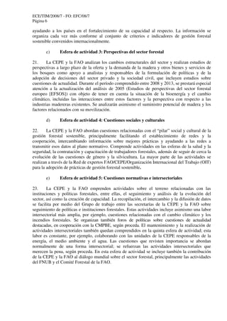 ECE/TIM/2008/7 - FO: EFC/08/7
Página 6
ayudando a los países en el fortalecimiento de su capacidad al respecto. La información se
organiza cada vez más conforme al conjunto de criterios e indicadores de gestión forestal
sostenible convenidos internacionalmente.
c) Esfera de actividad 3: Perspectivas del sector forestal
21. La CEPE y la FAO analizan los cambios estructurales del sector y realizan estudios de
perspectivas a largo plazo de la oferta y la demanda de la madera y otros bienes y servicios de
los bosques como apoyo a analistas y responsables de la formulación de políticas y de la
adopción de decisiones del sector privado y la sociedad civil, que incluyen estudios sobre
cuestiones de actualidad. Durante el período comprendido entre 2008 y 2013, se prestará especial
atención a la actualización del análisis de 2005 (Estudios de perspectivas del sector forestal
europeo [EFSOS]) con objeto de tener en cuenta la situación de la bioenergía y el cambio
climático, incluidas las interacciones entre estos factores y la perspectiva con respecto a las
industrias madereras existentes. Se analizarán asimismo el suministro potencial de madera y los
factores relacionados con su movilización.
d) Esfera de actividad 4: Cuestiones sociales y culturales
22. La CEPE y la FAO abordan cuestiones relacionadas con el “pilar” social y cultural de la
gestión forestal sostenible, principalmente facilitando el establecimiento de redes y la
cooperación, intercambiando información sobre mejores prácticas y ayudando a las redes a
transmitir esos datos al plano normativo. Comprende actividades en las esferas de la salud y la
seguridad, la contratación y capacitación de trabajadores forestales, además de seguir de cerca la
evolución de las cuestiones de género y la silvicultura. La mayor parte de las actividades se
realizan a través de la Red de expertos FAO/CEPE/Organización Internacional del Trabajo (OIT)
para la adopción de prácticas de gestión forestal sostenible.
e) Esfera de actividad 5: Cuestiones normativas e intersectoriales
23. La CEPE y la FAO emprenden actividades sobre el terreno relacionadas con las
instituciones y políticas forestales, entre ellas, el seguimiento y análisis de la evolución del
sector, así como la creación de capacidad. La recopilación, el intercambio y la difusión de datos
se facilita por medio del Grupo de trabajo entre las secretarías de la CEPE y la FAO sobre
seguimiento de políticas e instituciones forestales. Estas actividades incluye asimismo una labor
intersectorial más amplia, por ejemplo, cuestiones relacionadas con el cambio climático y los
incendios forestales. Se organizan también foros de políticas sobre cuestiones de actualidad
destacadas, en cooperación con la CMPBE, según proceda. El mantenimiento y la realización de
actividades intersectoriales también quedan comprendidos en la quinta esfera de actividad; esta
labor es constante, por ejemplo, colaborando con las unidades de la CEPE responsables de la
energía, el medio ambiente y el agua. Las cuestiones que revisten importancia se abordan
normalmente de una forma intersectorial; se refuerzan las actividades intersectoriales que
merecen la pena, según proceda. En esta esfera de actividad se incluye también la contribución
de la CEPE y la FAO al diálogo mundial sobre el sector forestal, principalmente las actividades
del FNUB y el Comité Forestal de la FAO.
 