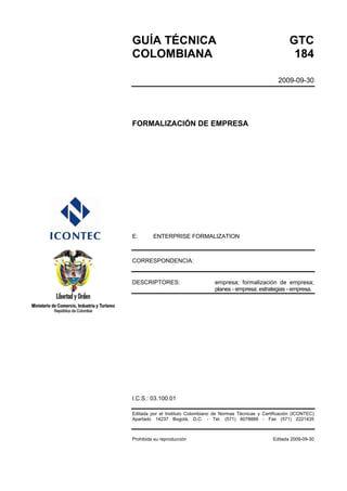GUÍA TÉCNICA GTC
COLOMBIANA 184
2009-09-30
FORMALIZACIÓN DE EMPRESA
E: ENTERPRISE FORMALIZATION
CORRESPONDENCIA:
DESCRIPTORES: empresa; formalización de empresa;
planes - empresa; estrategias - empresa.
I.C.S.: 03.100.01
Editada por el Instituto Colombiano de Normas Técnicas y Certificación (ICONTEC)
Apartado 14237 Bogotá, D.C. - Tel. (571) 6078888 - Fax (571) 2221435
Prohibida su reproducción Editada 2009-09-30
 