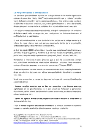 13
1.9 Perspectiva desde el ámbito cultural
Las personas que comparten espacios de trabajo dentro de la misma organización
generan de acuerdo a (Duch; 2004)6
"construcción simbólica de la realidad”, creadaa
través de la comunicación y las interacciones cotidianas. Este fenómeno da cuenta de
un conjunto de acuerdos colectivos, que, si bien permanecen en la órbita de lo tácito,
definen y regulan muchas de las actuaciones de la organizacióny desus colectivos.
Cada organización educativa establece valores, principios y símbolos que sin necesidad
de haberse explicitados como propios, van configurando las dinámicas internas y el
perfil cultural de la organización.
Es este entramado cultural el que define la forma en que se le otorga sentido y se
valoran los roles y tareas que cada persona desempeña dentro de la organización,
tanto desde la perspectiva individual como colectiva.
Al decir de Aizpún (2009)7
, el sentido es "aquella idea hacia la cual nos dirigimos y en
relación a la cual juzgamos y decidimos (...). Sirve de marco interpretativo, estable y
global para cualquier acción o pensamiento, porque da forma" (Aizpún, 2009:151).
Destacamos la relevancia de estos procesos que, si bien no son evidentes a simple
vista, constituyen dinámicas de "construcción de sentido", oficiando como verdaderos
motores del cambio, ya sea en su promoción o su rechazo (Vázquez, 2015)8
.
El sentir compartido permite acordar un rumbo común en las acciones implementadas
desde los colectivos docentes, más allá de las especificidades disciplinares propias de
cada área.
Desde esta perspectiva, se comparten algunos criterios para la construcción del rumbo
académico común:
- Integrar aquellos aspectos que se dan por supuestos y no siempre aparecen
explicitados en las planificaciones en el plan anual (ej: fortalecer la pertenencia
institucional; definir normas de convivencia con los estudiantes; establecer criterios de
calidad académica; etc.).
- Definir los logros o metas que se proyectan alcanzar en relación a estos temas al
finalizar el año lectivo.
- Fijar al menos un par de encuentros docentes en el año que permitan intercambiar
los avances logrados y definirlas dificultades que requieren resolución.
6
Duch, L (2004) Estaciones del laberinto. Barcelona: Herder
7
Aizpún, T (2009) Gramática de la vida. La ética como creatividad. Madrid: Ensayo
8
Vázquez, MI (2015) El enfoque cualitativo en la comprensión de los procesos de cambio en educación.
En: Rev. de investigación, Vol.14, N°2. Bogotá: UNAD. Disponible en:
https://hemeroteca.unad.edu.co/index.php/revista-de-investigaciones-unad/index
 