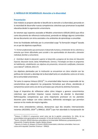 16
2. MÓDULO DE DESARROLLO: Atención a la diversidad
Presentación
Este módulo se propone abordar el desafío de la atención a la diversidad, pensando en
la necesidad de desarrollar nuevas competencias colectivas que promuevan la equidad
educativa desde la organización universitaria.
Se retoman aquí aspectos asociados al Modelo universitario UDELAS (2015) que oficia
como documento de referencia institucional, poniendo en diálogo algunos contenidos
de ese documento con otros asociados a los ambientes de aprendizaje a consolidar.
Entre las finalidades definidas por la universidad surge “la formación integral” basada
en un par de objetivos específicos:
“1. Formar profesionales que promuevan el desarrollo humano y el bienestar de los colectivos y
minorías que tienen dificultades para acceder a las oportunidades de desarrollo y bienestar
individual, familiar y comunitario.
2. Contribuir desde la educación superior al desarrollo y progreso de las áreas de Educación
Especial, Educación Social, Salud, Rehabilitación, Ciencia y Tecnología con base en programas
de habilitación, rehabilitación con objetivos de prevención, reinserción cualificada y bienestar
socio-laboral” (UDELAS; 2015:17)
Los objetivos planteados por la institución se encuentran en clara relación con las
políticas de inclusión y abordaje de la diversidad tanto en estudiantes como en el resto
de la comunidad universitaria.
Tal como lo expresa Velasco (2013)13
, la universidad debe hacerse responsable de las
características que adquieren las propuestas formativas que ofrece, atendiendo al
compromiso social como uno de los principios que articule las distintas funciones.
Surge el imperativo de reflexionar sobre cómo integrar y generar conocimientos
colectivos que permitan impulsar nuevas maneras de abordar la diversidad.
Definiraquellas competencias que sería importante promover en los planteles
docentes para trabajar con estos colectivos, definiendo estrategias que permitan
avanzar en los niveles de mejora logrados.
Entre otros antecedentes valiosos, destacamos aquí dos estudios internacionales
recientes (ACCEDES; 201414
y ORACLE; 201915
) que han abordado la incorporación de
13
Velazco, R (2013) El compromiso social como eje de la gestión universitaria. En: (Villa, A) Las
universidades como generadoras de innovación. IV Foro de Costa Rica: Universidad de Deusto
14
Gairín, J (Coord) (2014) Colectivos vulnerables en la Universidad. Reflexiones y propuestas para la
intervención. Proyecto Accedes. España: Wolters Kluwer
15
Barrera, A; Castro, D; Amparo, G (Coord.) (2019) Universidad y colectivos vulnerables: hacia una
cultura de la equidad. Colombia: Erasmus+ - ORACLE
 