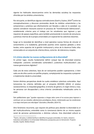 19
vigente los habituales desencuentros entre las demandas socialesy las respuestas
ofrecidas por los ámbitos universitarios.
Por otra parte, se identifican algunas contradicciones (Gairín y Suárez; 201418
) entre las
conceptualizaciones y discursos promovidos desde los ámbitos universitarios y los
compromisos y prácticas que efectivamente son llevados a cabo en la sociedad. Los
autores consideran necesario avanzar en procesos de "transformación bidireccional",
estableciendo criterios para el trabajo con los estudiantes que ingresan y que
requieren de apoyos específicos; pero también promoviendo la revisión de estructuras
y prácticas internas de la propia universidad y en especial de los colectivos docentes.
Surge así la necesidad de identificar a nivel operativo nuevas formas de vincular el
conocimiento y la ciudadanía, generando puentes entre aspectos globales y otros
locales; entre aspectos de la gestión institucional y otros de la docencia.Todos ellos
enmarcados en un conjunto de criterios éticos, como los de tolerancia y respeto.
2.2 ¿Cómo abordar las nuevas configuraciones de la diversidad?
En primer lugar, resulta fundamental definir conqué tipo de diversidad estamos
trabajando: ¿sectores considerados vulnerables?; ¿colectivos multiculturales?; ¿las
nuevas generaciones digitales?
Cada uno de estos colectivos, lejos de ser excluyentes pueden superponerse, si bien
cada uno de ellos cuenta con perfiles propios, complejizando las respuestas a proponer
e implementar desde la universidad.
Existen distintas perspectivas desde las cuales establecer colectivos vulnerables. Aquí
tomaremos los criterios definidos por el proyecto ACCEDES (2014): el estatus
socioeconómico; la inequidad geográfica; la brecha de género; el origen étnico y raza;
las personas con discapacidad y otros criterios considerados nohabituales como la
edad.
Son poblaciones que "quedan expuestas a riesgos tales como el no acceso para ingresar o
continuar con sus estudios; afectaciones psicológicas, físicas, intelectuales que los condicionan
a un bajo nivel para una vida digna" (González y Blandón; 2014:71).
Otro fenómeno recurrente, que requiere de políticas para abordar la diversidad es el
del multiculturalismo, entendido como la convivencia dentro de un mismo espacio
social de personas pertenecientes a distintas culturas. Esta diversidad cultural es
18
Gairín, J & Suárez, C (2014) Clarificar e identificar los grupos vulnerables. En: Gairín, J (Coord.)
Colectivos vulnerables en la Universidad. Reflexiones y propuestas para la intervención. Proyecto
Accedes. España: Wolters Kluwer
 