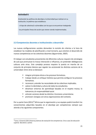 21
2.3 Competencias docentes e institucionales a desarrollar
Las nuevas configuraciones sociales demandan la revisión de criterios a la hora de
establecer los modelos de planificación a nivel terciario, que orienten el desarrollo de
nuevas competencias en los colectivos docentes (Aguerrondo, 2007).
El trabajar con estudiantes provenientes de diferentes culturas requiere de estrategias
de aula que promuevan la mutua interacción e influencia, sin pretender doblegarunas
culturas ante otras. Este complejo proceso requiere la puesta en marcha de un
conjunto de principios básicos que regulen las accionesde los distintos sectores de la
universidad. Entre otras se destacan:
 integrar principios éticos a los procesos formativos.
 trabajar desde un enfoque holístico que permita configurar los procesos
formativos.
 reconocer y atender las necesidades de los colectivos implicados.
 valorar la identidad y cultura de todos los estudiantes.
 dinamizar entornos de aprendizaje basados en el respeto mutuo, la
tolerancia y la responsabilidad social.
 articular acciones desde las distinta s funciones universitarias
 promover sinergias con otras organizaciones del contexto.
Por su parte Cano (2011)21
afirma que la organización y sus equipos podrá transferir los
conocimientos adquiridos basados en el abordaje por competencias siempre que
atienda a los siguientes componentes:
21
Cano, E (Coord.) (2011) Buenas prácticas de evaluación de competencias. Cinco casos de educación
superior. Barcelona: Laertes
Actividad 6
Analizando las políticas de abordaje a la diversidad que realizan en su
institución, le pedimos que establezca:
- el tipo de colectivo/s vulnerables con los que se encuentran trabajando.
- las principales líneas de acción que vienen siendo implementadas.
 