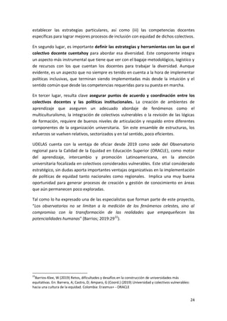 24
establecer las estrategias particulares, así como (iii) las competencias docentes
específicas para lograr mejores procesos de inclusión con equidad de dichos colectivos.
En segundo lugar, es importante definir las estrategias y herramientas con las que el
colectivo docente cuentahoy para abordar esa diversidad. Este componente integra
un aspecto más instrumental que tiene que ver con el bagaje metodológico, logístico y
de recursos con los que cuentan los docentes para trabajar la diversidad. Aunque
evidente, es un aspecto que no siempre es tenido en cuenta a la hora de implementar
políticas inclusivas, que terminan siendo implementadas más desde la intuición y el
sentido común que desde las competencias requeridas para su puesta en marcha.
En tercer lugar, resulta clave asegurar puntos de acuerdo y coordinación entre los
colectivos docentes y las políticas institucionales. La creación de ambientes de
aprendizaje que aseguren un adecuado abordaje de fenómenos como el
multiculturalismo, la integración de colectivos vulnerables o la revisión de las lógicas
de formación, requiere de buenos niveles de articulación y respaldo entre diferentes
componentes de la organización universitaria. Sin este ensamble de estructuras, los
esfuerzos se vuelven relativos, sectorizados y en tal sentido, poco eficientes.
UDELAS cuenta con la ventaja de oficiar desde 2019 como sede del Observatorio
regional para la Calidad de la Equidad en Educación Superior (ORACLE), como motor
del aprendizaje, intercambio y promoción Latinoamericana, en la atención
universitaria focalizada en colectivos considerados vulnerables. Este sitial considerado
estratégico, sin dudas aporta importantes ventajas organizativas en la implementación
de políticas de equidad tanto nacionales como regionales. Implica una muy buena
oportunidad para generar procesos de creación y gestión de conocimiento en áreas
que aún permanecen poco exploradas.
Tal como lo ha expresado una de las especialistas que forman parte de este proyecto,
“Los observatorios no se limitan a la medición de los fenómenos celestes, sino al
compromiso con la transformación de las realidades que empequeñecen las
potencialidades humanas" (Barrios; 2019:2922
).
22
Barrios-Klee, W (2019) Retos, dificultades y desafíos en la construcción de universidades más
equitativas. En: Barrera, A; Castro, D; Amparo, G (Coord.) (2019) Universidad y colectivos vulnerables:
hacia una cultura de la equidad. Colombia: Erasmus+ - ORACLE
 