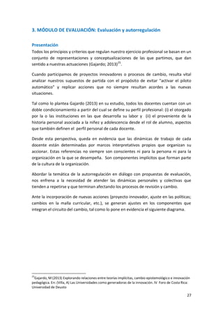 27
3. MÓDULO DE EVALUACIÓN: Evaluación y autorregulación
Presentación
Todos los principios y criterios que regulan nuestro ejercicio profesional se basan en un
conjunto de representaciones y conceptualizaciones de las que partimos, que dan
sentido a nuestras actuaciones (Gajardo; 2013)25
.
Cuando participamos de proyectos innovadores o procesos de cambio, resulta vital
analizar nuestros supuestos de partida con el propósito de evitar "activar el piloto
automático" y replicar acciones que no siempre resultan acordes a las nuevas
situaciones.
Tal como lo plantea Gajardo (2013) en su estudio, todos los docentes cuentan con un
doble condicionamiento a partir del cual se define su perfil profesional: (i) el otorgado
por la o las instituciones en las que desarrolla su labor y (ii) el proveniente de la
historia personal asociada a la niñez y adolescencia desde el rol de alumno, aspectos
que también definen el perfil personal de cada docente.
Desde esta perspectiva, queda en evidencia que las dinámicas de trabajo de cada
docente están determinadas por marcos interpretativos propios que organizan su
accionar. Estas referencias no siempre son conscientes ni para la persona ni para la
organización en la que se desempeña. Son componentes implícitos que forman parte
de la cultura de la organización.
Abordar la temática de la autorregulación en diálogo con propuestas de evaluación,
nos enfrena a la necesidad de atender las dinámicas personales y colectivas que
tienden a repetirse y que terminan afectando los procesos de revisión y cambio.
Ante la incorporación de nuevas acciones (proyecto innovador, ajuste en las políticas;
cambios en la malla curricular, etc.), se generan ajustes en los componentes que
integran el circuito del cambio, tal como lo pone en evidencia el siguiente diagrama.
25
Gajardo, M (2013) Explorando relaciones entre teorías implícitas, cambio epistemológico e innovación
pedagógica. En: (Villa, A) Las Universidades como generadoras de la innovación. IV Foro de Costa Rica:
Universidad de Deusto
 