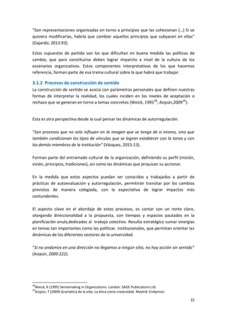 31
“Son representaciones organizadas en torno a principios que las cohesionan (…) Si se
quisiera modificarlas, habría que cambiar aquellos principios que subyacen en ellas”
(Gajardo; 2013:93).
Estos supuestos de partida son los que dificultan en buena medida las políticas de
cambio, que para constituirse deben lograr imparcto a nivel de la cultura de los
escenarios organizativos. Estos componentes interpretativos de los que hacemos
referencia, forman parte de esa trama cultural sobre la que habrá que trabajar.
3.1.2 Procesos de construcción de sentido
La construcción de sentido se asocia con parámetros personales que definen nuestras
formas de interpretar la realidad, los cuales inciden en los niveles de aceptación o
rechazo que se generan en torno a temas concretos (Weick, 199528
; Aizpún,200929
).
Esta es otra perspectiva desde la cual pensar las dinámicas de autorregulación.
“Son procesos que no solo influyen en la imagen que se tenga de si mismo, sino que
también condicionan los tipos de vínculos que se logran establecer con la tarea y con
los demás miembros de la institución” (Vázquez, 2015:13).
Forman parte del entramado cultural de la organización, definiendo su perfil (misión,
visión, principios, tradiciones), así como las dinámicas que jerquizan su accionar.
En la medida que estos aspectos puedan ser conocidos y trabajados a partir de
prácticas de autoevaluación y autorregulación, permitirán transitar por los cambios
previstos de manera colegiada, con la expectativa de lograr impactos más
contundentes.
El aspecto clave en el abordaje de estos procesos, es contar con un norte claro,
otorgando direccionalidad a la propuesta, con tiempos y espacios pautados en la
planificación anula,dedicados al trabajo colectivo. Resulta estratégico sumar sinergias
en temas tan importantes como las políticas institucionales, que permitan orientar las
dinámicas de los diferentes sectores de la universidad.
“Si no andamos en una dirección no llegamos a ningún sitio, no hay acción sin sentido”
(Aizpún, 2009:222).
28
Weick, K (1995) Sensemaking in Organizations. London: SAGE Publications Ltd.
29
Aizpún, T (2009) Gramática de la vida. La ética como creatividad. Madrid: Endymion
 