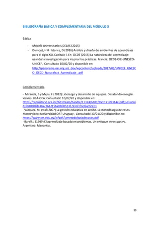 39
BIBLIOGRAFÍA BÁSICA Y COMPLEMENTARIA DEL MÓDULO 3
Básica
- Modelo universitario UDELAS (2015)
- Dumont, H & Istance, D (2016) Análisis y diseño de ambientes de aprendizaje
para el siglo XXI. Capítulo I. En: OCDE (2016) La naturaleza del aprendizaje:
usando la investigación para inspirar las prácticas. Francia: OCDE-OIE-UNESCO-
UNICEF. Consultado 10/02/20 y disponible en:
http://panorama.oei.org.ar/_dev/wpcontent/uploads/2017/09/UNICEF_UNESC
O_OECD_Naturaleza_Aprendizaje_.pdf
Complementaria
- Miranda, B y Mejía, F (2012) Liderazgo y desarrollo de equipos. Desatando energías
locales: IICA-OEA. Consultado 10/02/20 y disponible en:
https://repositorio.iica.int/bitstream/handle/11324/6101/BVE17109314e.pdf;jsessioni
d=05DDD84CDA77642F56208005B3F7CC03?sequence=1
- Vázquez, MI et al (2007) La gestión educativa en acción. La metodología de casos.
Montevideo: Universidad ORT Uruguay. Consultado 30/01/20 y disponible en:
https://www.ort.edu.uy/ie/pdf/lametodologiadecasos.pdf
- Barell, J (1999) El aprendizaje basado en problemas. Un enfoque investigativo.
Argentina: Manantial.
 