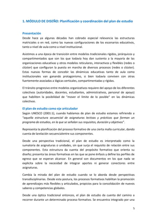 5
1. MÓDULO DE DISEÑO: Planificación y coordinación del plan de estudio
Presentación
Desde hace ya algunas décadas han cobrado especial relevancia las estructuras
matriciales o en red, como las nuevas configuraciones de los escenarios educativos,
tanto a nivel de aula como a nivel institucional.
Asistimos a una época de transición entre modelos tradicionales rígidos, jerárquicos y
compartimentados que son los que todavía hoy dan sustento a la mayoría de las
organizaciones educativas y otros modelos reticulares, interactivos y flexibles (redes o
clúster) que configuran la puesta en marcha de diversos procesos (redes o clúster).
Estas nuevas formas de concebir las dinámicas educativas tanto de aula como
institucionales van ganando protagonismo, si bien todavía conviven con otras
fuertemente asociadas a lógicas verticales, compartimentadas y rígidas.
El tránsito progresivo entre modelos organizativos requiere del apoyo de los diferentes
colectivos (autoridades, docentes, estudiantes, administrativos, personal de apoyo)
que habiliten la posibilidad de "mover el límite de lo posible" en las dinámicas
colectivas.
El plan de estudio como eje articulador
Según UNESCO (2001:1), cuando hablamos de plan de estudio estamos refiriendo a
“aquella estructura secuencial de asignaturas lectivas y prácticas que forman un
programa de estudios, en la que se señalan sus requisitos, duración y objetivos”.
Representa la planificación del proceso formativo de una cierta malla curricular, dando
cuenta de larelación secuencialentre sus componentes.
Desde una perspectiva tradicional, el plan de estudio es interpretado como la
sumatoria de asignaturas o unidades, sin que surja el requisito de relación entre sus
componentes. Esta estructura da cuenta del propósito formativo que orienta su
diseño; presenta las áreas formativas en las que se pone énfasis y define los perfiles de
egreso que se esperan alcanzar. En general son documentos en los que nada se
explicita sobre la necesidad de integrar aportes ni generar conectores entre
asignaturas.
Cambia la mirada del plan de estudio cuando se lo aborda desde perspectivas
transdisciplinarias. Desde esta postura, los procesos formativos habilitan la promoción
de aprendizajes más flexibles y articulados, propicios para la consolidación de nuevos
saberes y competencias globales.
Desde una óptica tradicional entonces, el plan de estudio da cuenta del camino a
recorrer durante un determinado proceso formativo. Se encuentra integrado por una
 