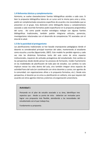 9
1.4 Referentes básicos y complementarios
Asimismo, se vuelve claveseleccionar fuentes bibliográficas acordes a cada caso. Si
bien la propuesta bibliográfica básica de un curso será la misma para unos y otros,
podrá ser complementada conautores específicos de acuerdo a las necesidades que se
presenten en el grupo. Esta distinción entre bibliografía básica y complementaria
asociada a cada recorrido formativo podrá especificarse en la propuesta programática
del curso. Así como puede resultar estratégico trabajar con algunas fuentes
bibliográficas tradicionales, también podrán integrarse artículos, ponencias,
investigaciones relacionadas con el desarrollo de competencias TIC asociadas con el
área de la salud.
1.5 De la pasividad al protagonismo
Las planificaciones tradicionales se han basado enpropuestas pedagógicas donde el
docente es consideradoel principal trasmisor del saber, manteniendo al estudiante
como escucha y escriba (Aguerrondo, 2007). Este modelo ha perdido vigencia y cada
vez más las dinámicas formativas tanto del aula como de otros espacios
institucionales, requieren de actitudes protagónicas del estudiantado. Este cambio en
las perspectivas desde donde pensar los procesos de formación, inciden fuertemente
en las modalidades de planificación de todo plan de estudios. Los cambios no solo
implican revisar los roles dentro del aula, sino también integrar otros espacios de
actividad fuera del aula (en coordinación con otros docentes y cursos; con agentes de
la comunidad; con organizaciones afines a la propuesta formativa, etc.). Desde esta
perspectiva, el docente ya no arma su planificación en solitario, sino que requiere del
acuerdo con otros agentes internos y externos a la organización universitaria.
Actividad 1
Pensando en el plan de estudio asociado a su área, identifique tres
aspectos que - desde su punto de vista - deberían ser revisados para
lograr una propuesta más flexible, atendiendo a las necesidades del
estudiantado con el que trabaja hoy.
Fundamente su propuesta.
 