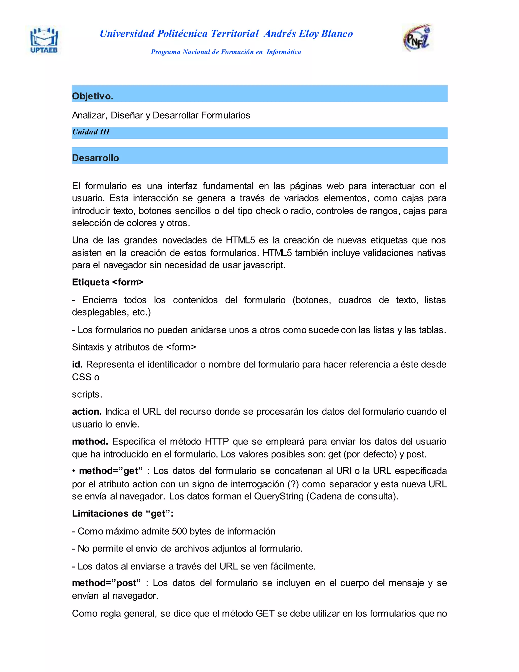 El formulario es una interfaz fundamental en las páginas web para interactuar con el
usuario. Esta interacción se genera a través de variados elementos, como cajas para
introducir texto, botones sencillos o del tipo check o radio, controles de rangos, cajas para
selección de colores y otros.
Una de las grandes novedades de HTML5 es la creación de nuevas etiquetas que nos
asisten en la creación de estos formularios. HTML5 también incluye validaciones nativas
para el navegador sin necesidad de usar javascript.
Etiqueta <form>
- Encierra todos los contenidos del formulario (botones, cuadros de texto, listas
desplegables, etc.)
- Los formularios no pueden anidarse unos a otros como sucede con las listas y las tablas.
Sintaxis y atributos de <form>
id. Representa el identificador o nombre del formulario para hacer referencia a éste desde
CSS o
scripts.
action. Indica el URL del recurso donde se procesarán los datos del formulario cuando el
usuario lo envíe.
method. Especifica el método HTTP que se empleará para enviar los datos del usuario
que ha introducido en el formulario. Los valores posibles son: get (por defecto) y post.
• method=”get” : Los datos del formulario se concatenan al URI o la URL especificada
por el atributo action con un signo de interrogación (?) como separador y esta nueva URL
se envía al navegador. Los datos forman el QueryString (Cadena de consulta).
Limitaciones de “get”:
- Como máximo admite 500 bytes de información
- No permite el envío de archivos adjuntos al formulario.
- Los datos al enviarse a través del URL se ven fácilmente.
method=”post” : Los datos del formulario se incluyen en el cuerpo del mensaje y se
envían al navegador.
Como regla general, se dice que el método GET se debe utilizar en los formularios que no
Objetivo.
Analizar, Diseñar y Desarrollar Formularios
Unidad III
Desarrollo
Universidad Politécnica Territorial Andrés Eloy Blanco
Programa Nacional de Formación en Informática
 