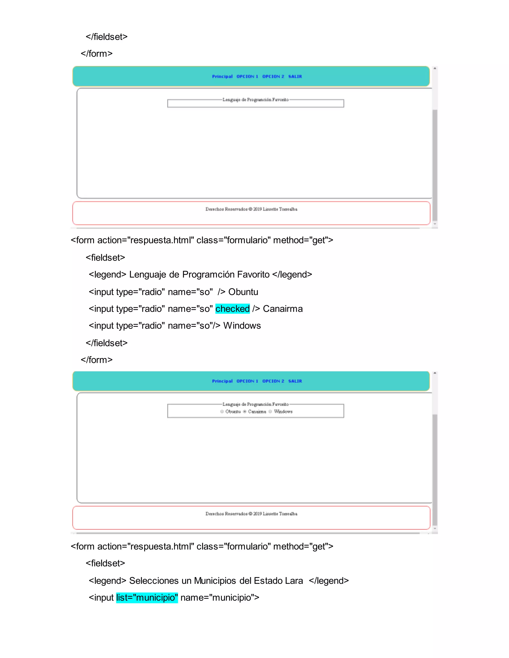 </fieldset>
</form>
<form action="respuesta.html" class="formulario" method="get">
<fieldset>
<legend> Lenguaje de Programción Favorito </legend>
<input type="radio" name="so" /> Obuntu
<input type="radio" name="so" checked /> Canairma
<input type="radio" name="so"/> Windows
</fieldset>
</form>
<form action="respuesta.html" class="formulario" method="get">
<fieldset>
<legend> Selecciones un Municipios del Estado Lara </legend>
<input list="municipio" name="municipio">
 