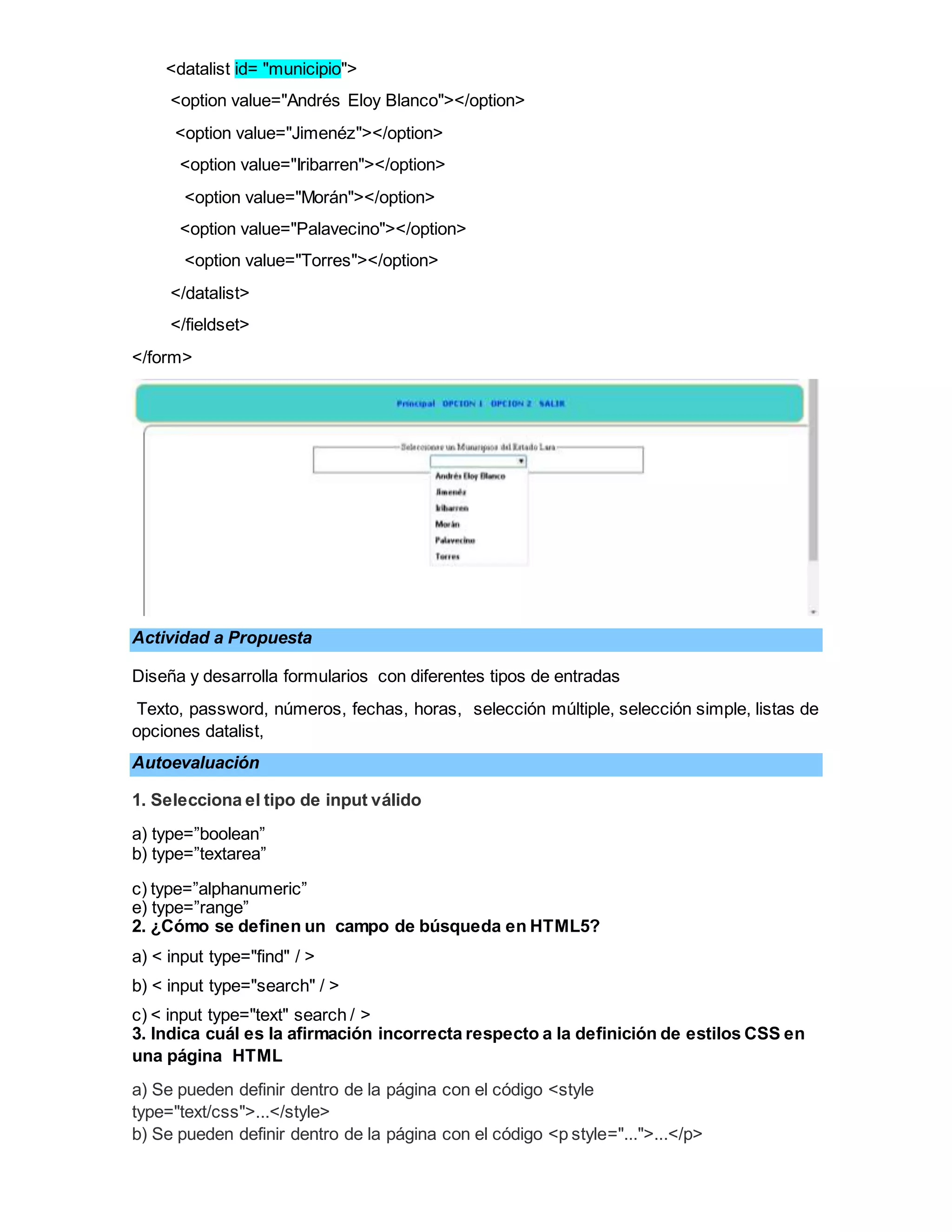 <datalist id= "municipio">
<option value="Andrés Eloy Blanco"></option>
<option value="Jimenéz"></option>
<option value="Iribarren"></option>
<option value="Morán"></option>
<option value="Palavecino"></option>
<option value="Torres"></option>
</datalist>
</fieldset>
</form>
Actividad a Propuesta
Diseña y desarrolla formularios con diferentes tipos de entradas
Texto, password, números, fechas, horas, selección múltiple, selección simple, listas de
opciones datalist,
Autoevaluación
1. Selecciona el tipo de input válido
a) type=”boolean”
b) type=”textarea”
c) type=”alphanumeric”
e) type=”range”
2. ¿Cómo se definen un campo de búsqueda en HTML5?
a) < input type="find" / >
b) < input type="search" / >
c) < input type="text" search / >
3. Indica cuál es la afirmación incorrecta respecto a la definición de estilos CSS en
una página HTML
a) Se pueden definir dentro de la página con el código <style
type="text/css">...</style>
b) Se pueden definir dentro de la página con el código <p style="...">...</p>
 