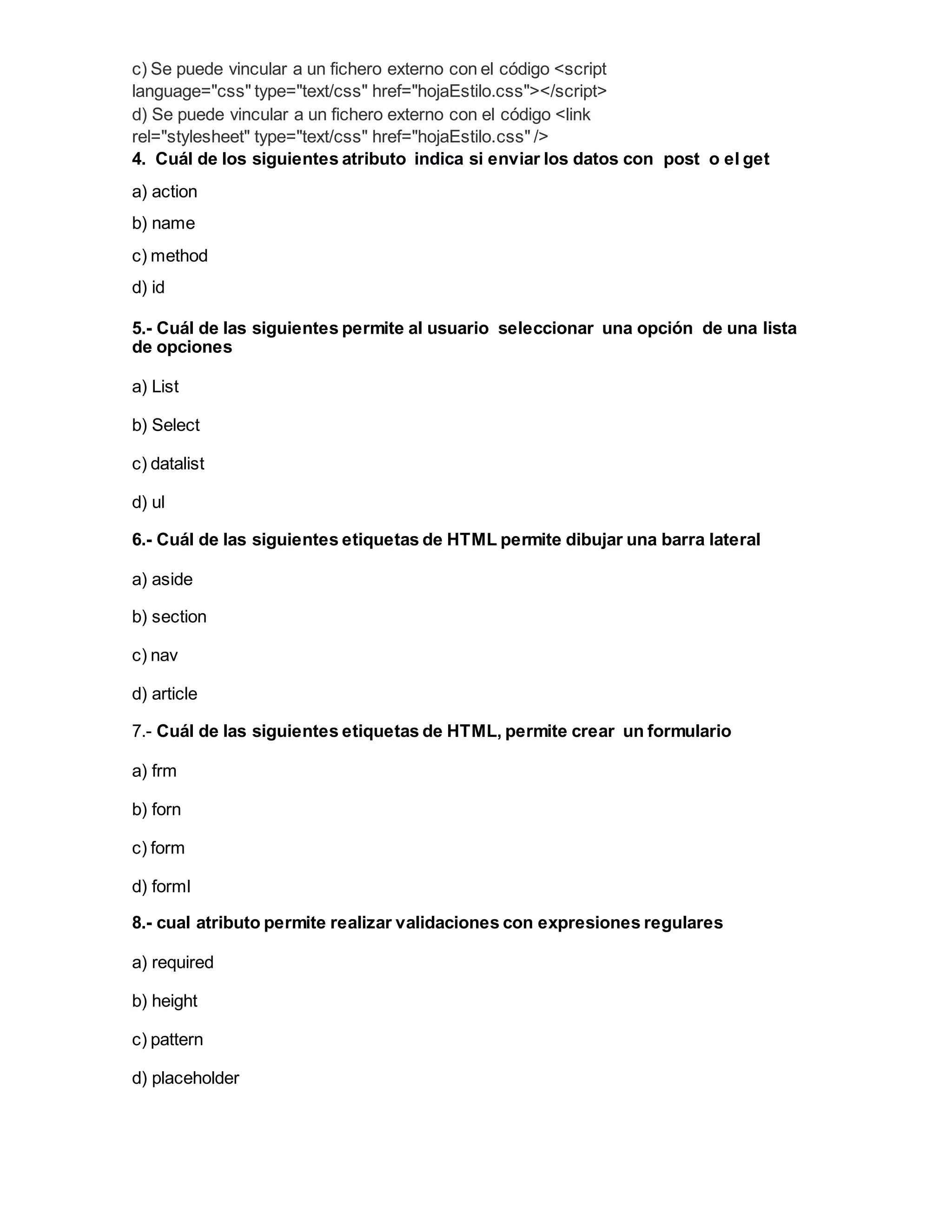 c) Se puede vincular a un fichero externo con el código <script
language="css" type="text/css" href="hojaEstilo.css"></script>
d) Se puede vincular a un fichero externo con el código <link
rel="stylesheet" type="text/css" href="hojaEstilo.css" />
4. Cuál de los siguientes atributo indica si enviar los datos con post o el get
a) action
b) name
c) method
d) id
5.- Cuál de las siguientes permite al usuario seleccionar una opción de una lista
de opciones
a) List
b) Select
c) datalist
d) ul
6.- Cuál de las siguientes etiquetas de HTML permite dibujar una barra lateral
a) aside
b) section
c) nav
d) article
7.- Cuál de las siguientes etiquetas de HTML, permite crear un formulario
a) frm
b) forn
c) form
d) forml
8.- cual atributo permite realizar validaciones con expresiones regulares
a) required
b) height
c) pattern
d) placeholder
 