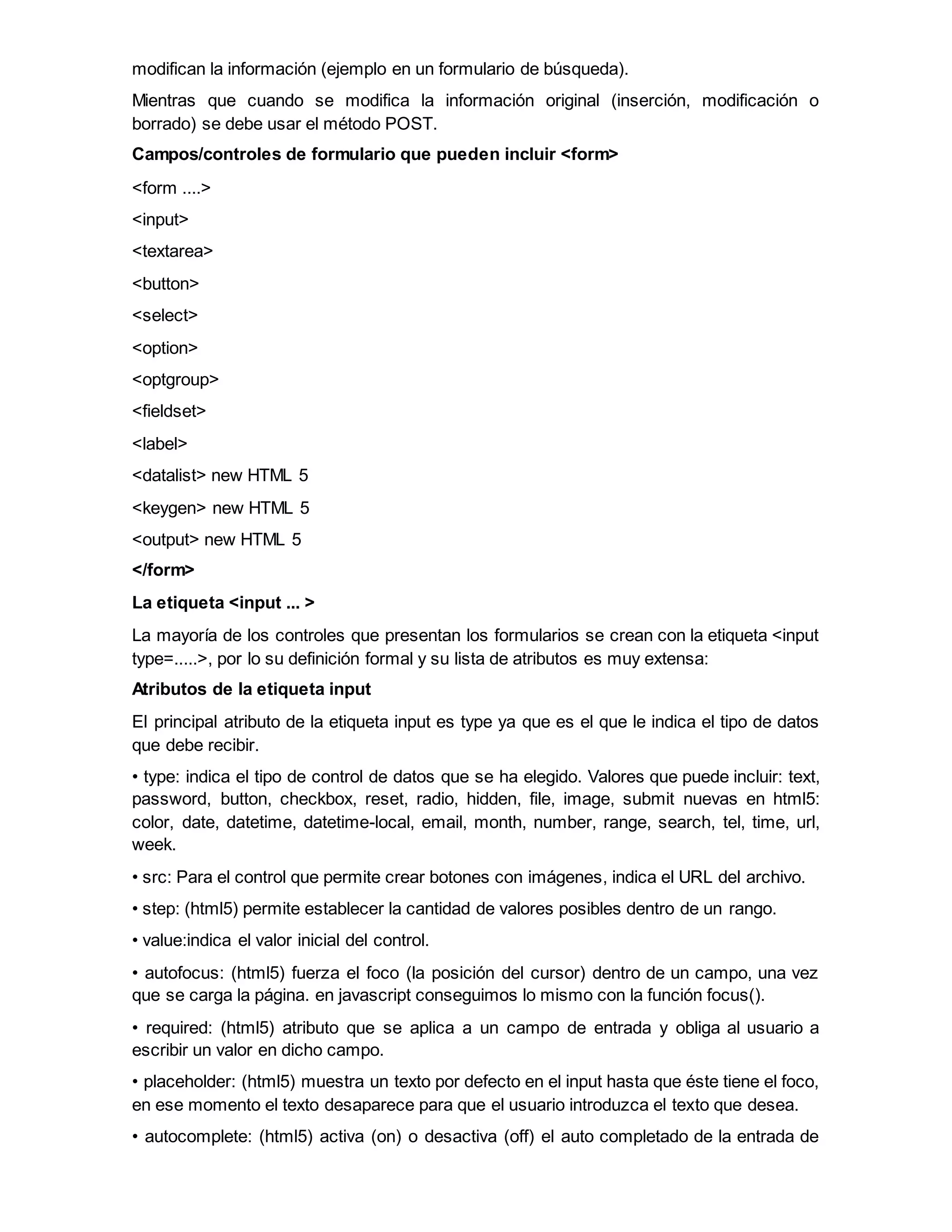 modifican la información (ejemplo en un formulario de búsqueda).
Mientras que cuando se modifica la información original (inserción, modificación o
borrado) se debe usar el método POST.
Campos/controles de formulario que pueden incluir <form>
<form ....>
<input>
<textarea>
<button>
<select>
<option>
<optgroup>
<fieldset>
<label>
<datalist> new HTML 5
<keygen> new HTML 5
<output> new HTML 5
</form>
La etiqueta <input ... >
La mayoría de los controles que presentan los formularios se crean con la etiqueta <input
type=.....>, por lo su definición formal y su lista de atributos es muy extensa:
Atributos de la etiqueta input
El principal atributo de la etiqueta input es type ya que es el que le indica el tipo de datos
que debe recibir.
• type: indica el tipo de control de datos que se ha elegido. Valores que puede incluir: text,
password, button, checkbox, reset, radio, hidden, file, image, submit nuevas en html5:
color, date, datetime, datetime-local, email, month, number, range, search, tel, time, url,
week.
• src: Para el control que permite crear botones con imágenes, indica el URL del archivo.
• step: (html5) permite establecer la cantidad de valores posibles dentro de un rango.
• value:indica el valor inicial del control.
• autofocus: (html5) fuerza el foco (la posición del cursor) dentro de un campo, una vez
que se carga la página. en javascript conseguimos lo mismo con la función focus().
• required: (html5) atributo que se aplica a un campo de entrada y obliga al usuario a
escribir un valor en dicho campo.
• placeholder: (html5) muestra un texto por defecto en el input hasta que éste tiene el foco,
en ese momento el texto desaparece para que el usuario introduzca el texto que desea.
• autocomplete: (html5) activa (on) o desactiva (off) el auto completado de la entrada de
 