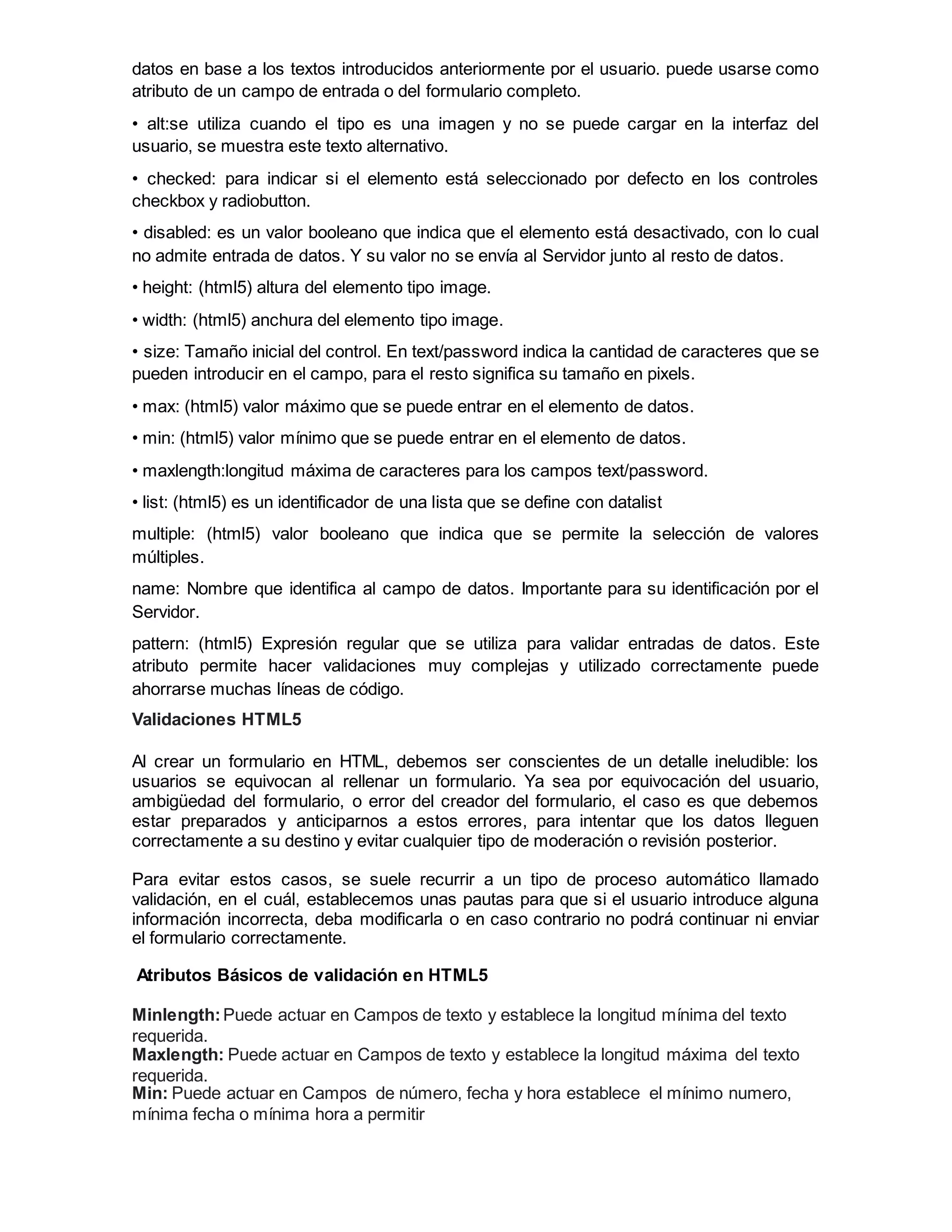 datos en base a los textos introducidos anteriormente por el usuario. puede usarse como
atributo de un campo de entrada o del formulario completo.
• alt:se utiliza cuando el tipo es una imagen y no se puede cargar en la interfaz del
usuario, se muestra este texto alternativo.
• checked: para indicar si el elemento está seleccionado por defecto en los controles
checkbox y radiobutton.
• disabled: es un valor booleano que indica que el elemento está desactivado, con lo cual
no admite entrada de datos. Y su valor no se envía al Servidor junto al resto de datos.
• height: (html5) altura del elemento tipo image.
• width: (html5) anchura del elemento tipo image.
• size: Tamaño inicial del control. En text/password indica la cantidad de caracteres que se
pueden introducir en el campo, para el resto significa su tamaño en pixels.
• max: (html5) valor máximo que se puede entrar en el elemento de datos.
• min: (html5) valor mínimo que se puede entrar en el elemento de datos.
• maxlength:longitud máxima de caracteres para los campos text/password.
• list: (html5) es un identificador de una lista que se define con datalist
multiple: (html5) valor booleano que indica que se permite la selección de valores
múltiples.
name: Nombre que identifica al campo de datos. Importante para su identificación por el
Servidor.
pattern: (html5) Expresión regular que se utiliza para validar entradas de datos. Este
atributo permite hacer validaciones muy complejas y utilizado correctamente puede
ahorrarse muchas líneas de código.
Validaciones HTML5
Al crear un formulario en HTML, debemos ser conscientes de un detalle ineludible: los
usuarios se equivocan al rellenar un formulario. Ya sea por equivocación del usuario,
ambigüedad del formulario, o error del creador del formulario, el caso es que debemos
estar preparados y anticiparnos a estos errores, para intentar que los datos lleguen
correctamente a su destino y evitar cualquier tipo de moderación o revisión posterior.
Para evitar estos casos, se suele recurrir a un tipo de proceso automático llamado
validación, en el cuál, establecemos unas pautas para que si el usuario introduce alguna
información incorrecta, deba modificarla o en caso contrario no podrá continuar ni enviar
el formulario correctamente.
Atributos Básicos de validación en HTML5
Minlength:Puede actuar en Campos de texto y establece la longitud mínima del texto
requerida.
Maxlength: Puede actuar en Campos de texto y establece la longitud máxima del texto
requerida.
Min: Puede actuar en Campos de número, fecha y hora establece el mínimo numero,
mínima fecha o mínima hora a permitir
 