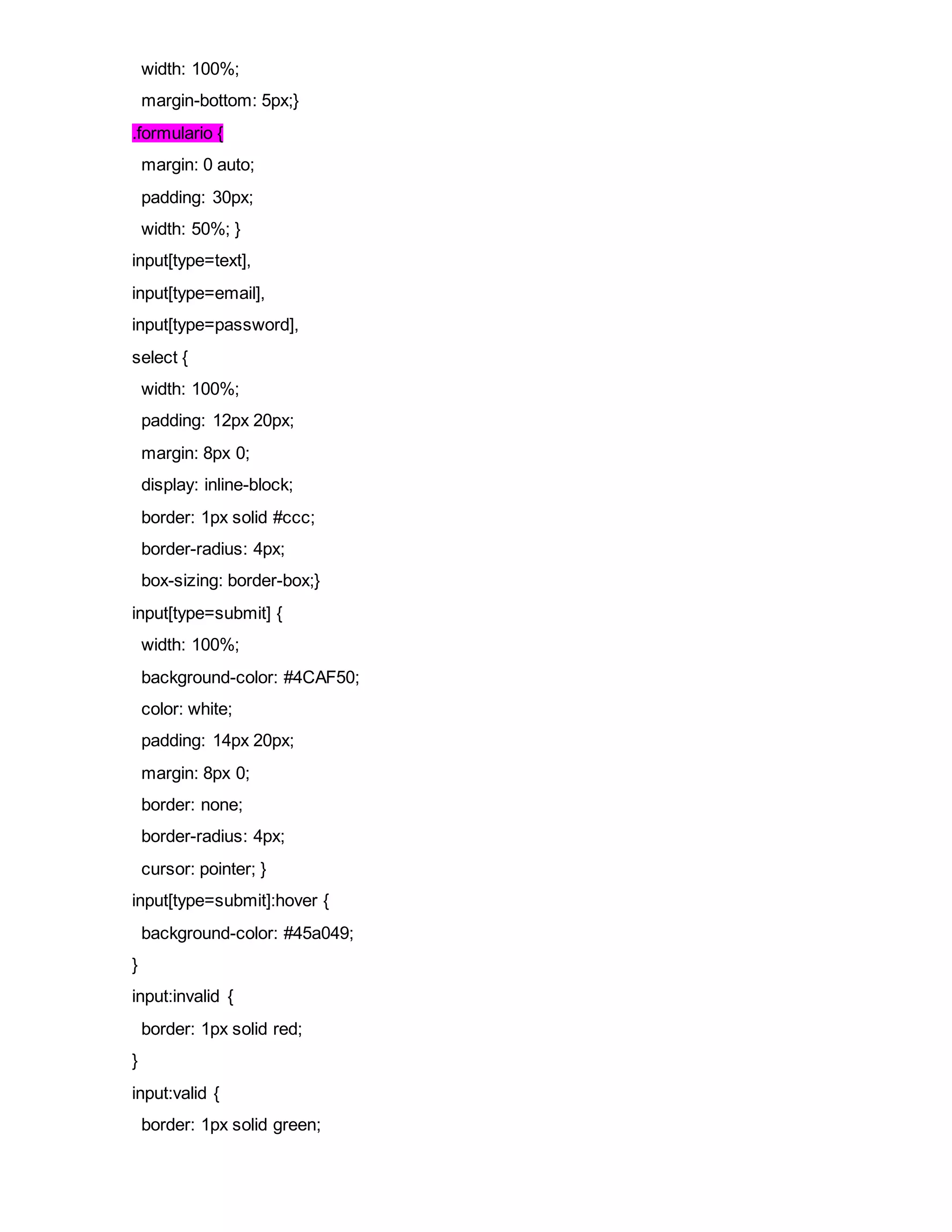 width: 100%;
margin-bottom: 5px;}
.formulario {
margin: 0 auto;
padding: 30px;
width: 50%; }
input[type=text],
input[type=email],
input[type=password],
select {
width: 100%;
padding: 12px 20px;
margin: 8px 0;
display: inline-block;
border: 1px solid #ccc;
border-radius: 4px;
box-sizing: border-box;}
input[type=submit] {
width: 100%;
background-color: #4CAF50;
color: white;
padding: 14px 20px;
margin: 8px 0;
border: none;
border-radius: 4px;
cursor: pointer; }
input[type=submit]:hover {
background-color: #45a049;
}
input:invalid {
border: 1px solid red;
}
input:valid {
border: 1px solid green;
 