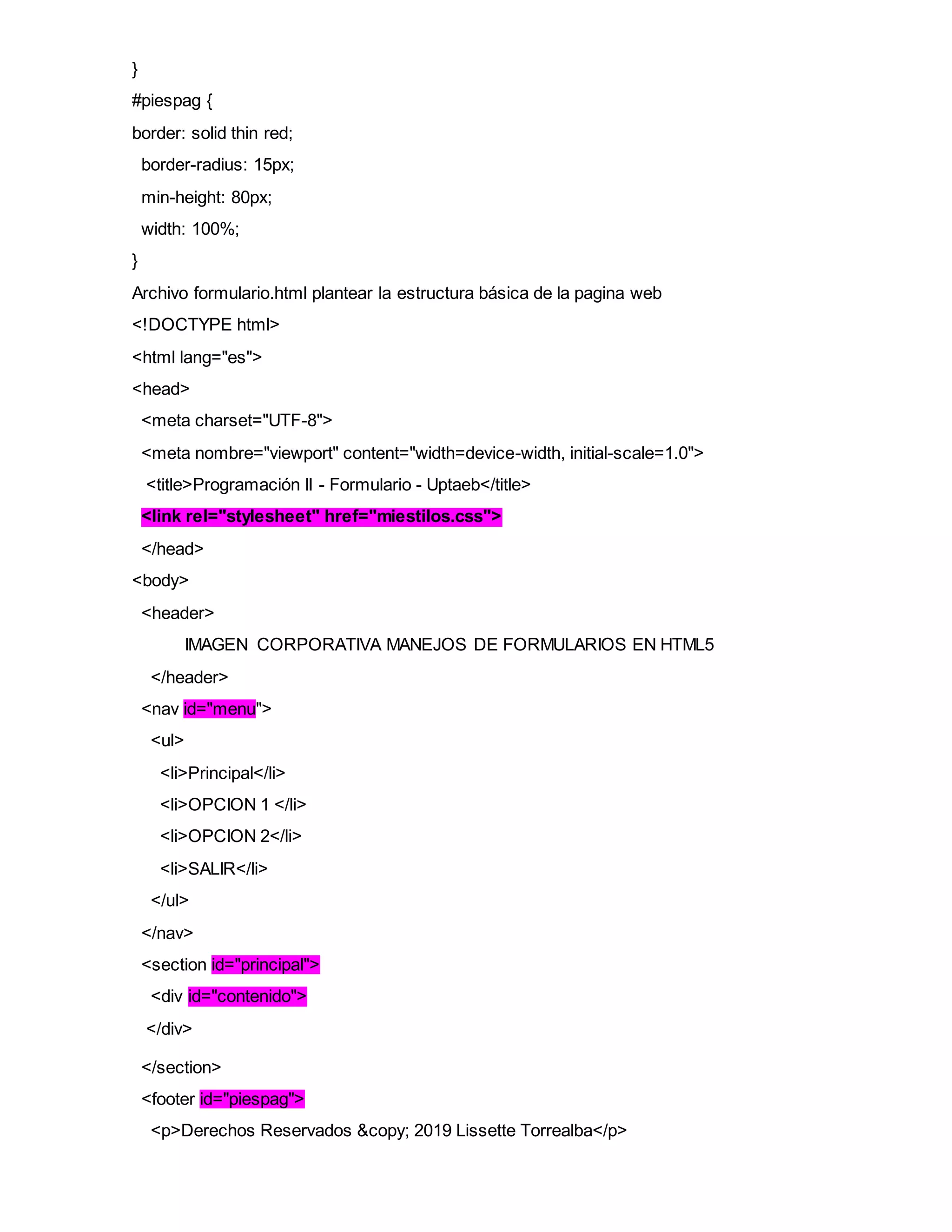 }
#piespag {
border: solid thin red;
border-radius: 15px;
min-height: 80px;
width: 100%;
}
Archivo formulario.html plantear la estructura básica de la pagina web
<!DOCTYPE html>
<html lang="es">
<head>
<meta charset="UTF-8">
<meta nombre="viewport" content="width=device-width, initial-scale=1.0">
<title>Programación II - Formulario - Uptaeb</title>
<link rel="stylesheet" href="miestilos.css">
</head>
<body>
<header>
IMAGEN CORPORATIVA MANEJOS DE FORMULARIOS EN HTML5
</header>
<nav id="menu">
<ul>
<li>Principal</li>
<li>OPCION 1 </li>
<li>OPCION 2</li>
<li>SALIR</li>
</ul>
</nav>
<section id="principal">
<div id="contenido">
</div>
</section>
<footer id="piespag">
<p>Derechos Reservados &copy; 2019 Lissette Torrealba</p>
 
