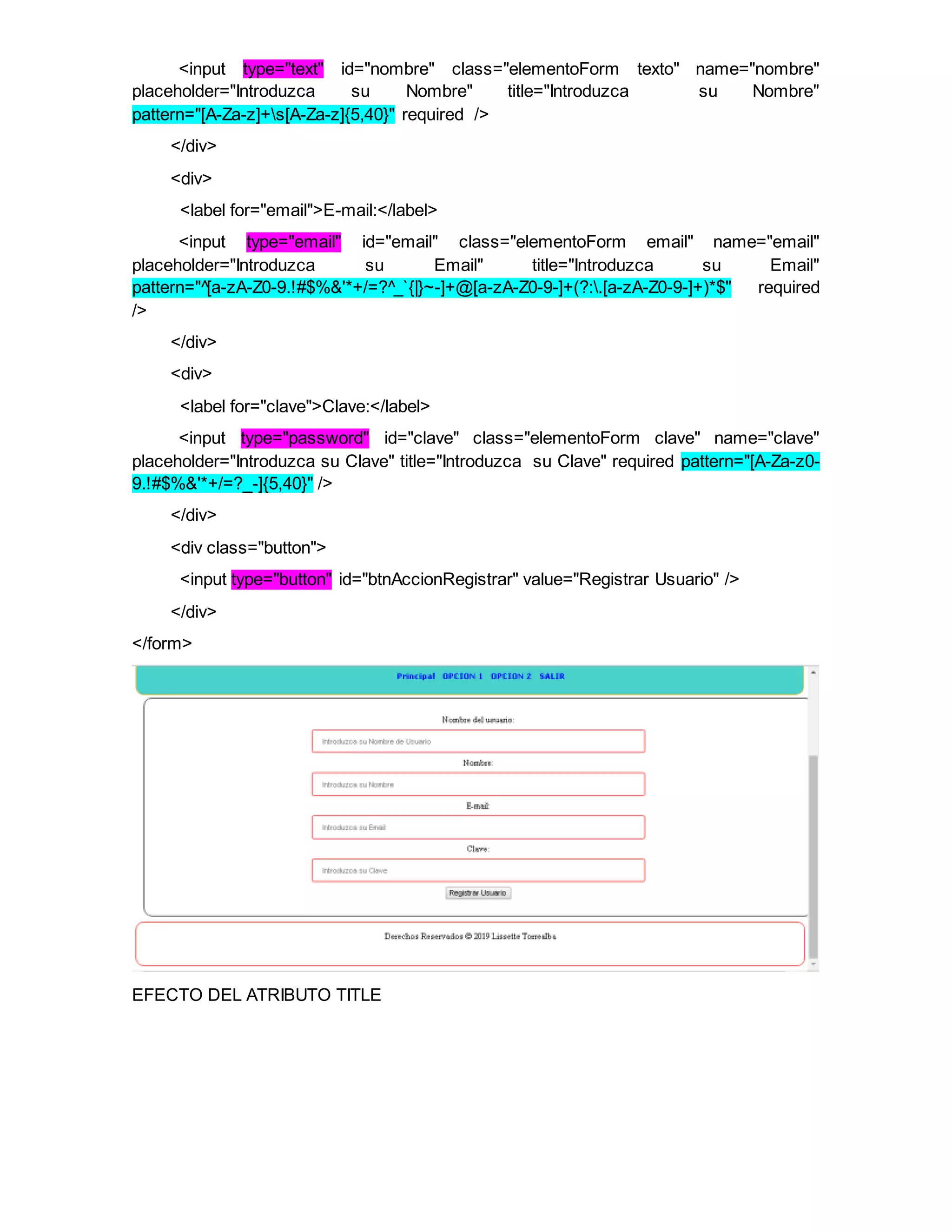 <input type="text" id="nombre" class="elementoForm texto" name="nombre"
placeholder="Introduzca su Nombre" title="Introduzca su Nombre"
pattern="[A-Za-z]+s[A-Za-z]{5,40}" required />
</div>
<div>
<label for="email">E-mail:</label>
<input type="email" id="email" class="elementoForm email" name="email"
placeholder="Introduzca su Email" title="Introduzca su Email"
pattern="^[a-zA-Z0-9.!#$%&'*+/=?^_`{|}~-]+@[a-zA-Z0-9-]+(?:.[a-zA-Z0-9-]+)*$" required
/>
</div>
<div>
<label for="clave">Clave:</label>
<input type="password" id="clave" class="elementoForm clave" name="clave"
placeholder="Introduzca su Clave" title="Introduzca su Clave" required pattern="[A-Za-z0-
9.!#$%&'*+/=?_-]{5,40}" />
</div>
<div class="button">
<input type="button" id="btnAccionRegistrar" value="Registrar Usuario" />
</div>
</form>
EFECTO DEL ATRIBUTO TITLE
 