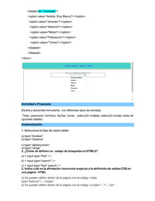 <datalist id= "municipio">
<option value="Andrés Eloy Blanco"></option>
<option value="Jimenéz"></option>
<option value="Iribarren"></option>
<option value="Morán"></option>
<option value="Palavecino"></option>
<option value="Torres"></option>
</datalist>
</fieldset>
</form>
Actividad a Propuesta
Diseña y desarrolla formularios con diferentes tipos de entradas
Texto, password, números, fechas, horas, selección múltiple, selección simple, listas de
opciones datalist,
Autoevaluación
1. Selecciona el tipo de input válido
a) type=”boolean”
b) type=”textarea”
c) type=”alphanumeric”
e) type=”range”
2. ¿Cómo se definen un campo de búsqueda en HTML5?
a) < input type="find" / >
b) < input type="search" / >
c) < input type="text" search / >
3. Indica cuál es la afirmación incorrecta respecto a la definición de estilos CSS en
una página HTML
a) Se pueden definir dentro de la página con el código <style
type="text/css">...</style>
b) Se pueden definir dentro de la página con el código <p style="...">...</p>
 