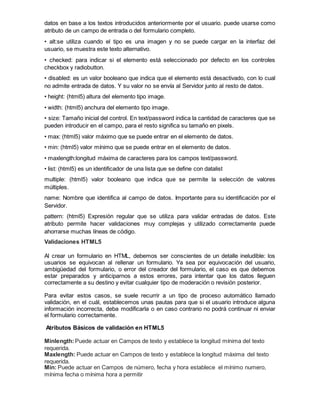 datos en base a los textos introducidos anteriormente por el usuario. puede usarse como
atributo de un campo de entrada o del formulario completo.
• alt:se utiliza cuando el tipo es una imagen y no se puede cargar en la interfaz del
usuario, se muestra este texto alternativo.
• checked: para indicar si el elemento está seleccionado por defecto en los controles
checkbox y radiobutton.
• disabled: es un valor booleano que indica que el elemento está desactivado, con lo cual
no admite entrada de datos. Y su valor no se envía al Servidor junto al resto de datos.
• height: (html5) altura del elemento tipo image.
• width: (html5) anchura del elemento tipo image.
• size: Tamaño inicial del control. En text/password indica la cantidad de caracteres que se
pueden introducir en el campo, para el resto significa su tamaño en pixels.
• max: (html5) valor máximo que se puede entrar en el elemento de datos.
• min: (html5) valor mínimo que se puede entrar en el elemento de datos.
• maxlength:longitud máxima de caracteres para los campos text/password.
• list: (html5) es un identificador de una lista que se define con datalist
multiple: (html5) valor booleano que indica que se permite la selección de valores
múltiples.
name: Nombre que identifica al campo de datos. Importante para su identificación por el
Servidor.
pattern: (html5) Expresión regular que se utiliza para validar entradas de datos. Este
atributo permite hacer validaciones muy complejas y utilizado correctamente puede
ahorrarse muchas líneas de código.
Validaciones HTML5
Al crear un formulario en HTML, debemos ser conscientes de un detalle ineludible: los
usuarios se equivocan al rellenar un formulario. Ya sea por equivocación del usuario,
ambigüedad del formulario, o error del creador del formulario, el caso es que debemos
estar preparados y anticiparnos a estos errores, para intentar que los datos lleguen
correctamente a su destino y evitar cualquier tipo de moderación o revisión posterior.
Para evitar estos casos, se suele recurrir a un tipo de proceso automático llamado
validación, en el cuál, establecemos unas pautas para que si el usuario introduce alguna
información incorrecta, deba modificarla o en caso contrario no podrá continuar ni enviar
el formulario correctamente.
Atributos Básicos de validación en HTML5
Minlength:Puede actuar en Campos de texto y establece la longitud mínima del texto
requerida.
Maxlength: Puede actuar en Campos de texto y establece la longitud máxima del texto
requerida.
Min: Puede actuar en Campos de número, fecha y hora establece el mínimo numero,
mínima fecha o mínima hora a permitir
 
