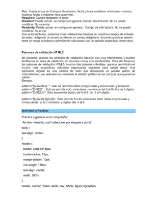 Max: Puede actuar en Campos de número, fecha y hora establece el máximo número,
máxima fecha o máxima hora a permitir.
Required:Campo obligatorio a llenar
Disabled: Puede actuar en campos en general, Campo desactivado. No se puede
modificar. No se envía.
Readonly: Puede actuar en campos en general. Campo de sólo lectura. No se puede
modificar. Se envía.
Con estos atributos, podemos crear validaciones básicas en nuestros campos de entrada
de datos, obligando al usuario a rellenar un campo obligatorio, forzando a indicar valores
entre un rango numérico o permitiendo sólo textos con un tamaño específico, entre otros.
Patrones de validación HTML5
No obstante, aunque los atributos de validación básicos son muy interesantes y pueden
facilitarnos la tarea de validación, en muchos casos son insuficientes. Para ello tenemos
los patrones de validación HTML5, mucho más potentes y flexibles, que nos permitirán ser
mucho más específicos utilizando expresiones regulares para validar datos. Una
expresión regular es una cadena de texto que representa un posible patrón de
coincidencias, que aplicaremos mediante el atributo pattern en los campos que queramos
validar.
Ejemplo:
pattern="[A-Za-z0-9]+". Sólo se permiten letras (mayúsculas y minúsculas) y números:
pattern="[0-9]{3}” . Solo se permite solo caracteres numéricos del 0 al 9 cifra de 3 dígitos.
pattern="[0-9]{2,4}”, Solo se permite dígitos del 0 al 9 de 2 a 4 dígitos
pattern="[A-Za-z0-9]{5,40}", Solo permite 5 a 40 caracteres entre letras mayúsculas y
minúscula de a la z números y dígitos del 0 al 9
Actividad a Realizar
Practica a generar en el computador
Archivo misestilo.css/// selectores por etiqueta y por id
body {
text-align: center;
}
header {
border: solid thin blue;
border-radius: 15px;
margin-bottom: 10px;
min-height: 180px;
text-align: center;
width: 100%;
}
header, section, footer, aside, nav, article, figure, figcaption,
 