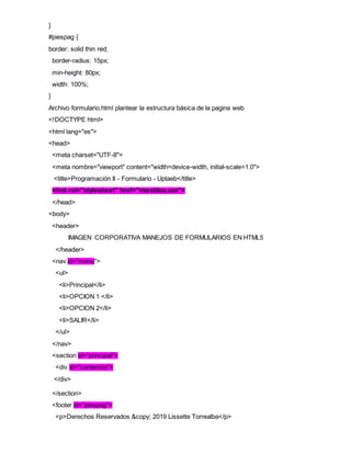 }
#piespag {
border: solid thin red;
border-radius: 15px;
min-height: 80px;
width: 100%;
}
Archivo formulario.html plantear la estructura básica de la pagina web
<!DOCTYPE html>
<html lang="es">
<head>
<meta charset="UTF-8">
<meta nombre="viewport" content="width=device-width, initial-scale=1.0">
<title>Programación II - Formulario - Uptaeb</title>
<link rel="stylesheet" href="miestilos.css">
</head>
<body>
<header>
IMAGEN CORPORATIVA MANEJOS DE FORMULARIOS EN HTML5
</header>
<nav id="menu">
<ul>
<li>Principal</li>
<li>OPCION 1 </li>
<li>OPCION 2</li>
<li>SALIR</li>
</ul>
</nav>
<section id="principal">
<div id="contenido">
</div>
</section>
<footer id="piespag">
<p>Derechos Reservados &copy; 2019 Lissette Torrealba</p>
 