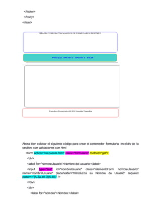 </footer>
</body>
</html>
Ahora bien colocar el siguiente código para crear el contenedor formulario en el div de la
section con validaciones con html
<form action="respuesta.html" class="formulario" method="get">
<div>
<label for="nombreUsuario">Nombre del usuario:</label>
<input type="text" id="nombreUsuario" class="elementoForm nombreUsuario"
name="nombreUsuario" placeholder="Introduzca su Nombre de Usuario" required
pattern="[A-Za-z0-9]{5,40}" />
</div>
<div>
<label for="nombre">Nombre:</label>
 