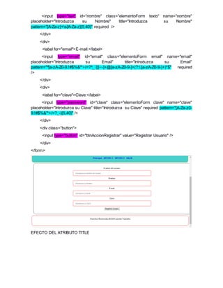<input type="text" id="nombre" class="elementoForm texto" name="nombre"
placeholder="Introduzca su Nombre" title="Introduzca su Nombre"
pattern="[A-Za-z]+s[A-Za-z]{5,40}" required />
</div>
<div>
<label for="email">E-mail:</label>
<input type="email" id="email" class="elementoForm email" name="email"
placeholder="Introduzca su Email" title="Introduzca su Email"
pattern="^[a-zA-Z0-9.!#$%&'*+/=?^_`{|}~-]+@[a-zA-Z0-9-]+(?:.[a-zA-Z0-9-]+)*$" required
/>
</div>
<div>
<label for="clave">Clave:</label>
<input type="password" id="clave" class="elementoForm clave" name="clave"
placeholder="Introduzca su Clave" title="Introduzca su Clave" required pattern="[A-Za-z0-
9.!#$%&'*+/=?_-]{5,40}" />
</div>
<div class="button">
<input type="button" id="btnAccionRegistrar" value="Registrar Usuario" />
</div>
</form>
EFECTO DEL ATRIBUTO TITLE
 