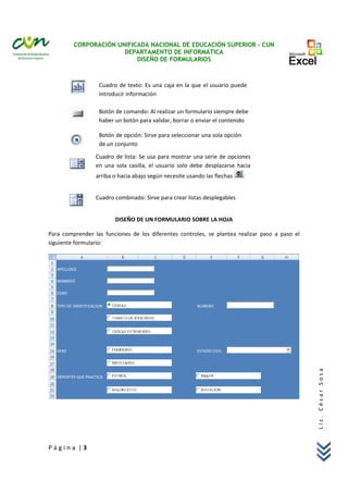 CORPORACIÓN UNIFICADA NACIONAL DE EDUCACIÓN SUPERIOR – CUN
DEPARTAMENTO DE INFORMÁTICA
DISEÑO DE FORMULARIOS 
 
P á g i n a  | 3 
Lic. César Sosa 
 
 
 
 
 
 
   
 
 
 
DISEÑO DE UN FORMULARIO SOBRE LA HOJA 
Para  comprender  las  funciones  de  los  diferentes  controles,  se  plantea  realizar  paso  a  paso  el 
siguiente formulario: 
 
 
Cuadro de texto: Es una caja en la que el usuario puede 
introducir información 
Botón de comando: Al realizar un formulario siempre debe 
haber un botón para validar, borrar o enviar el contenido 
Botón de opción: Sirve para seleccionar una sola opción 
de un conjunto 
Cuadro de lista: Se usa para mostrar una serie de opciones 
en  una  sola  casilla,  el  usuario  solo  debe  desplazarse  hacia 
arriba o hacia abajo según necesite usando las flechas   
 
Cuadro combinado: Sirve para crear listas desplegables
 