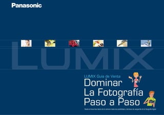 LUMIX Guía de Venta 
Dominar 
La Fotografía 
Paso a Paso 
Desde el know-how básico de la cámara hasta las posibilidaes y técnicas de vanguardia de la fotografía digital 
 
