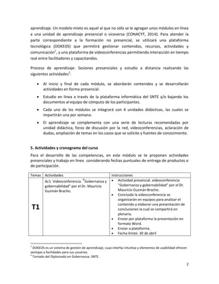 2
aprendizaje. Un modelo mixto es aquel al que no sólo se le agregan unos módulos en línea
a una unidad de aprendizaje presencial o viceversa (CONACYT, 2014). Para atender la
parte correspondiente a la formación no presencial, se utilizará una plataforma
tecnológica (DOKEOS) que permitirá gestionar contenidos, recursos, actividades y
comunicación1
, y una plataforma de videoconferencias permitiendo interacción en tiempo
real entre facilitadores y capacitandos.
Proceso de aprendizaje: Sesiones presenciales y estudio a distancia realizando las
siguientes actividades2
:
 Al inicio y final de cada módulo, se abordarán contenidos y se desarrollarán
actividades en forma presencial.
 Estudio en línea a través de la plataforma informática del SNTE y/o bajando los
documentos al equipo de cómputo de los participantes.
 Cada uno de los módulos se integrará con 4 unidades didácticas, las cuales se
impartirán una por semana.
 El aprendizaje se complementa con una serie de lecturas recomendadas por
unidad didáctica, foros de discusión por la red, videoconferencias, aclaración de
dudas, ampliación de temas en los casos que se solicite y fuentes de conocimiento.
5. Actividades y cronograma del curso
Para el desarrollo de las competencias, en este módulo se te proponen actividades
presenciales y trabajo en línea considerando fechas puntuales de entrega de productos o
de participación.
Temas Actividades Instrucciones
T1
Ac1. Videoconferencia. "Gobernanza y
gobernabilidad" por el Dr. Mauricio
Guzmán Bracho.
 Actividad presencial. videoconferencia
"Gobernanza y gobernabilidad" por el Dr.
Mauricio Guzmán Bracho.
 Concluida la videoconferencia se
organizarán en equipos para analizar el
contenido y elaborar una presentación de
conclusiones la cual se compartirá en
plenaria.
 Enviar por plataforma la presentación en
formato Word.
 Enviar a plataforma.
 Fecha límite: 30 de abril
1
DOKEOS es un sistema de gestión de aprendizaje, cuya interfaz intuitiva y elementos de usabilidad ofrecen
ventajas y facilidades para sus usuarios.
2
Tomado del Diplomado en Gobernanza. SNTE.
 