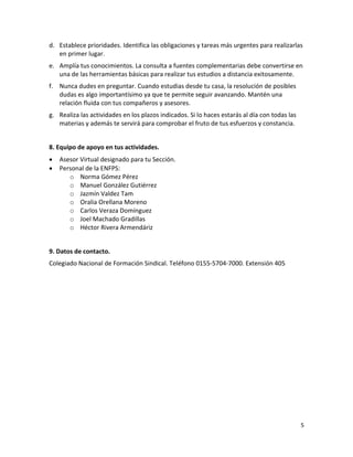 5
d. Establece prioridades. Identifica las obligaciones y tareas más urgentes para realizarlas
en primer lugar.
e. Amplía tus conocimientos. La consulta a fuentes complementarias debe convertirse en
una de las herramientas básicas para realizar tus estudios a distancia exitosamente.
f. Nunca dudes en preguntar. Cuando estudias desde tu casa, la resolución de posibles
dudas es algo importantísimo ya que te permite seguir avanzando. Mantén una
relación fluida con tus compañeros y asesores.
g. Realiza las actividades en los plazos indicados. Si lo haces estarás al día con todas las
materias y además te servirá para comprobar el fruto de tus esfuerzos y constancia.
8. Equipo de apoyo en tus actividades.
 Asesor Virtual designado para tu Sección.
 Personal de la ENFPS:
o Norma Gómez Pérez
o Manuel González Gutiérrez
o Jazmín Valdez Tam
o Oralia Orellana Moreno
o Carlos Veraza Domínguez
o Joel Machado Gradillas
o Héctor Rivera Armendáriz
9. Datos de contacto.
Colegiado Nacional de Formación Sindical. Teléfono 0155-5704-7000. Extensión 405
 