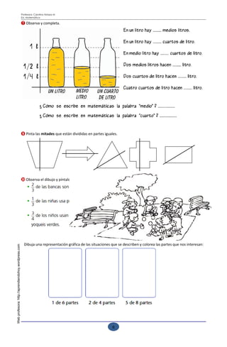 Profesora: Carolina Arriaza M
                                                     Ed. Matemática

                                                     ❼ Observa y completa.




                                                     ❾ Pinta las mitades que están divididas en partes iguales.




                                                     ❿ Observa el dibujo y píntalo, según las indicaciones.




                                                       Dibuja una representación gráfica de las situaciones que se describen y colorea las partes que nos interesan:
Web profesora: http://aprendiendohoy.wordpress.com




                                                                                                                               Esfuérzate para lograr buenos resultados
                                                                                                              6
 