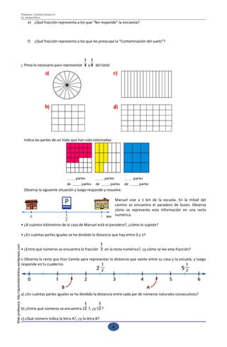 Profesora: Carolina Arriaza M
                                                     Ed. Matemática

                                                          e) ¿Qué fracción representa a los que “No responde” la encuesta?



                                                          f)    ¿Qué fracción representa a los que les preocupa la “Contaminación del suelo”?




                                                     ¿ Pinta lo necesario para representar     y   del total:




                                                       Indica las partes de un todo que han sido coloreadas:




                                                       Observa la siguiente situación y luego responde y resuelve.

                                                                                                                    Manuel vive a 1 km de la escuela. En la mitad del
                                                                                                                    camino se encuentra el paradero de buses. Observa
                                                                                                                    cómo se representa esta información en una recta
                                                                                                                    numérica.

                                                     • ¿A cuántos kilómetros de la casa de Manuel está el paradero?, ¿cómo lo supiste?

                                                     • ¿En cuántas partes iguales se ha dividido la distancia que hay entre 0 y 1?
Web profesora: http://aprendiendohoy.wordpress.com




                                                     • ¿Entre qué números se encuentra la fracción       en la recta numérica?, ¿y cómo se lee esta fracción?

                                                     e Observa la recta que hizo Camila para representar la distancia que existe entre su casa y la escuela, y luego
                                                     responde en tu cuaderno.




                                                     a) ¿En cuántas partes iguales se ha dividido la distancia entre cada par de números naturales consecutivos?


                                                     b) ¿Entre qué números se encuentra 2 ?, ¿y 5 ?

                                                     c) ¿Qué número indica la letra A?, ¿y la letra B?
                                                                                                                                   Esfuérzate para lograr buenos resultados
                                                                                                                6
 