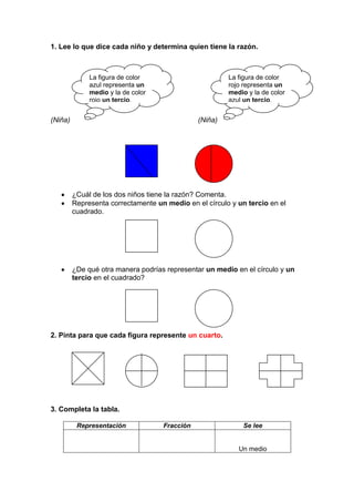1. Lee lo que dice cada niño y determina quien tiene la razón.



              La figura de color                        La figura de color
              azul representa un                        rojo representa un
              medio y la de color                       medio y la de color
              rojo un tercio.                           azul un tercio.


(Niña)                                         (Niña)




         ¿Cuál de los dos niños tiene la razón? Comenta.
         Representa correctamente un medio en el círculo y un tercio en el
         cuadrado.




         ¿De qué otra manera podrías representar un medio en el círculo y un
         tercio en el cuadrado?




2. Pinta para que cada figura represente un cuarto.




3. Completa la tabla.

          Representación            Fracción                 Se lee


                                                           Un medio
 
