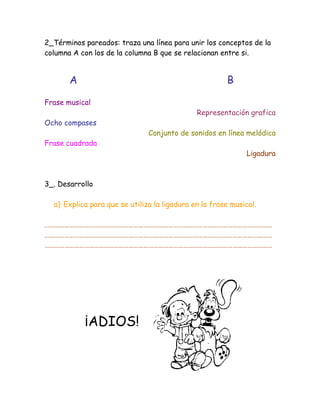 2_Términos pareados: traza una línea para unir los conceptos de la
columna A con los de la columna B que se relacionan entre si.


       A                                               B

Frase musical
                                              Representación grafica
Ocho compases
                               Conjunto de sonidos en línea melódica
Frase cuadrada
                                                              Ligadura



3_. Desarrollo

  a) Explica para que se utiliza la ligadura en la frase musical.

…………………………………………………………………………………………………………………………
…………………………………………………………………………………………………………………………
…………………………………………………………………………………………………………………………




           ¡ADIOS!
 