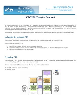 FTP(File Transfer Protocol)
La implementación del FTP se remonta a 1971 cuando se desarrolló un sistema de transferencia de archivos (descrito en
RFC141) entre equipos del Instituto Tecnológico de Massachusetts (MIT, Massachusetts Institute of Technology). Desde
entonces, diversos documentos de RFC (petición de comentarios) han mejorado el protocolo básico, pero las innovaciones
más importantes se llevaron a cabo en julio de 1973.
Actualmente, el protocolo FTP está definido por RFC 959 (Protocolo de transferencia de archivos (FTP) - Especificaciones).
La función del protocolo FTP
El protocolo FTP define la manera en que los datos deben ser transferidos a través de una red TCP/IP.
El objetivo del protocolo FTP es:
• permitir que equipos remotos puedan compartir archivos
• permitir la independencia entre los sistemas de archivo del equipo del cliente y del equipo del servidor
• permitir una transferencia de datos eficaz.
El modelo FTP
El protocolo FTP está incluido dentro del modelo cliente-servidor, es decir, un equipo envía órdenes (el cliente) y el otro
espera solicitudes para llevar a cabo acciones (el servidor).
Durante una conexión FTP, se encuentran abiertos dos canales de transmisión:
Un canal de comandos (canal de control)
Un canal de datos
Programación Web
Técnica profesional en desarrollo de software
Profesor: Andrés Herrera R.
Alojamiento
web con FTP
 