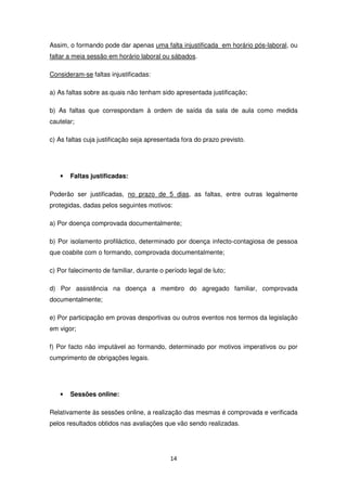 Assim, o formando pode dar apenas uma falta injustificada em horário pós-laboral, ou
faltar a meia sessão em horário laboral ou sábados.

Consideram-se faltas injustificadas:

a) As faltas sobre as quais não tenham sido apresentada justificação;

b) As faltas que correspondam à ordem de saída da sala de aula como medida
cautelar;

c) As faltas cuja justificação seja apresentada fora do prazo previsto.




   •   Faltas justificadas:

Poderão ser justificadas, no prazo de 5 dias, as faltas, entre outras legalmente
protegidas, dadas pelos seguintes motivos:

a) Por doença comprovada documentalmente;

b) Por isolamento profiláctico, determinado por doença infecto-contagiosa de pessoa
que coabite com o formando, comprovada documentalmente;

c) Por falecimento de familiar, durante o período legal de luto;

d) Por assistência na doença a membro do agregado familiar, comprovada
documentalmente;

e) Por participação em provas desportivas ou outros eventos nos termos da legislação
em vigor;

f) Por facto não imputável ao formando, determinado por motivos imperativos ou por
cumprimento de obrigações legais.




   •   Sessões online:

Relativamente às sessões online, a realização das mesmas é comprovada e verificada
pelos resultados obtidos nas avaliações que vão sendo realizadas.




                                            14
 