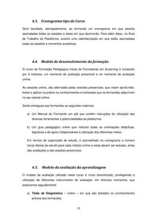 4.3. Cronograma tipo do Curso
Será facultado, atempadamente, ao formando um cronograma em que estarão
assinaladas todas as sessões e datas em que decorrerão. Para além disso, na Área
de Trabalho da Plataforma, existirá uma calendarização em que estão assinaladas
todas as sessões e momentos avaliativos.




          4.4.   Modelo de desenvolvimento da formação
O curso de Formação Pedagógica Inicial de Formadores em bLearning é composto
por 9 módulos, um momento de avaliação presencial e um momento de avaliação
online.

As sessões online, são alternadas pelas sessões presenciais, que visam aprofundar,
testar e aplicar na prática os conhecimentos e conteúdos que os formandos adquiriram
no seu estudo online.

Serão entregues aos formandos os seguintes materiais:

   a) Um Manual do Formando em pdf que contém instruções de utilização das
          diversas ferramentas e potencialidades da plataforma;

   b) Um guia pedagógico online que indicará todas as orientações didácticas,
          logísticas e de apoio indispensáveis à utilização dos diferentes meios;

   Em termos de organizado de estudo, é aconselhado no cronograma o número
   horas diárias de estudo para cada módulo online e estas devem ser estudas, antes
   das avaliações e das sessões presenciais.




          4.5.   Modelo da avaliação da aprendizagem
O modelo de avaliação utilizado neste curso é muito diversificado, privilegiando a
utilização de diferentes instrumentos de avaliação, em diversos momentos, que
explicamos seguidamente:

   a) Teste de Diagnóstico – online – em que são testados os conhecimentos
          prévios dos formandos.


                                             15
 