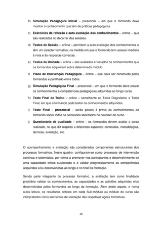 b) Simulação Pedagógica Inicial – presencial – em que o formando deve
        mostrar o conhecimento que tem de práticas pedagógicas.

   c) Exercícios de reflexão e auto-avaliação dos conhecimentos – online – que
        são realizados no decorrer das sessões.

   d) Testes de Sessão – online – permitem a auto-avaliação dos conhecimentos e
        têm um carácter formativo, na medida em que o formando tem acesso imediato
        à nota e às respostas correctas.

   e) Testes de Unidade – online – são avaliados e testados os conhecimentos que
        os formandos adquiriram sobre determinado módulo.

   f)   Plano de Intervenção Pedagógica – online – que deve ser construído pelos
        formandos e partilhado entre todos.

   g) Simulação Pedagógica Final – presencial – em que o formando deve provar
        os conhecimentos e competências pedagógicas adquiridas ao longo curso.

   h) Teste Final de Treino – online – semelhante ao Teste Diagnóstico e Teste
        Final, em que o formando pode testar os conhecimentos adquiridos.

   i)   Teste Final – presencial – serão postos à prova os conhecimentos do
        formando sobre todos os conteúdos abordados no decorrer do curso.

   j)   Questionário de qualidade – online – os formandos devem avaliar o curso
        realizado, no que diz respeito a diferentes aspectos: conteúdos, metodologias,
        técnicas, avaliação, etc.




O acompanhamento e avaliação são considerados componentes estruturantes dos
processos formativos. Neste quadro, configuram-se como processos de intervenção
contínua e sistemática, por forma a promover nos participantes o desenvolvimento de
uma capacidade crítica sustentada e a validar progressivamente as competências
adquiridas e/ou desenvolvidas ao longo e no final da formação.

Sendo parte integrante do processo formativo, a avaliação tem como finalidade
prioritária validar os conhecimentos, as capacidades e as aptidões adquiridas e/ou
desenvolvidas pelos formandos ao longo da formação. Além deste aspeto, e numa
outra leitura, os resultados obtidos em cada Sub-módulo ou módulo do curso são
interpretados como elementos de validação das respetivas ações formativas.




                                           16
 