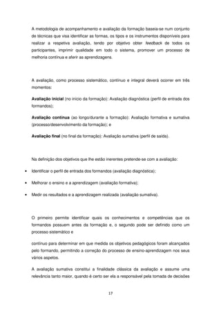 A metodologia de acompanhamento e avaliação da formação baseia-se num conjunto
    de técnicas que visa identificar as formas, os tipos e os instrumentos disponíveis para
    realizar a respetiva avaliação, tendo por objetivo obter feedback de todos os
    participantes, imprimir qualidade em todo o sistema, promover um processo de
    melhoria contínua e aferir as aprendizagens.




    A avaliação, como processo sistemático, contínuo e integral deverá ocorrer em três
    momentos:

    Avaliação inicial (no início da formação): Avaliação diagnóstica (perfil de entrada dos
    formandos);

    Avaliação contínua (ao longo/durante a formação): Avaliação formativa e sumativa
    (processo/desenvolvimento da formação); e

    Avaliação final (no final da formação): Avaliação sumativa (perfil de saída).




    Na definição dos objetivos que lhe estão inerentes pretende-se com a avaliação:

•   Identificar o perfil de entrada dos formandos (avaliação diagnóstica);

•   Melhorar o ensino e a aprendizagem (avaliação formativa);

•   Medir os resultados e a aprendizagem realizada (avaliação sumativa).




    O primeiro permite identificar quais os conhecimentos e competências que os
    formandos possuem antes da formação e, o segundo pode ser definido como um
    processo sistemático e

    contínuo para determinar em que medida os objetivos pedagógicos foram alcançados
    pelo formando, permitindo a correção do processo de ensino-aprendizagem nos seus
    vários aspetos.

    A avaliação sumativa constitui a finalidade clássica da avaliação e assume uma
    relevância tanto maior, quando é certo ser ela a responsável pela tomada de decisões



                                               17
 