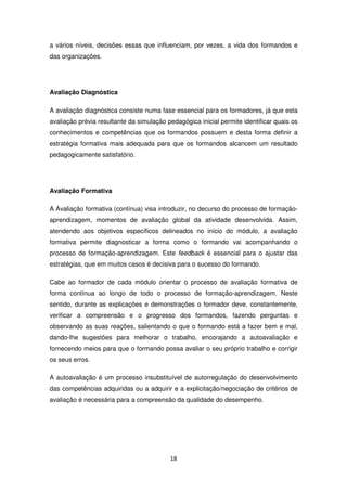 a vários níveis, decisões essas que influenciam, por vezes, a vida dos formandos e
das organizações.




Avaliação Diagnóstica

A avaliação diagnóstica consiste numa fase essencial para os formadores, já que esta
avaliação prévia resultante da simulação pedagógica inicial permite identificar quais os
conhecimentos e competências que os formandos possuem e desta forma definir a
estratégia formativa mais adequada para que os formandos alcancem um resultado
pedagogicamente satisfatório.




Avaliação Formativa

A Avaliação formativa (contínua) visa introduzir, no decurso do processo de formação-
aprendizagem, momentos de avaliação global da atividade desenvolvida. Assim,
atendendo aos objetivos específicos delineados no início do módulo, a avaliação
formativa permite diagnosticar a forma como o formando vai acompanhando o
processo de formação-aprendizagem. Este feedback é essencial para o ajustar das
estratégias, que em muitos casos é decisiva para o sucesso do formando.

Cabe ao formador de cada módulo orientar o processo de avaliação formativa de
forma contínua ao longo de todo o processo de formação-aprendizagem. Neste
sentido, durante as explicações e demonstrações o formador deve, constantemente,
verificar a compreensão e o progresso dos formandos, fazendo perguntas e
observando as suas reações, salientando o que o formando está a fazer bem e mal,
dando-lhe sugestões para melhorar o trabalho, encorajando a autoavaliação e
fornecendo meios para que o formando possa avaliar o seu próprio trabalho e corrigir
os seus erros.

A autoavaliação é um processo insubstituível de autorregulação do desenvolvimento
das competências adquiridas ou a adquirir e a explicitação/negociação de critérios de
avaliação é necessária para a compreensão da qualidade do desempenho.




                                          18
 